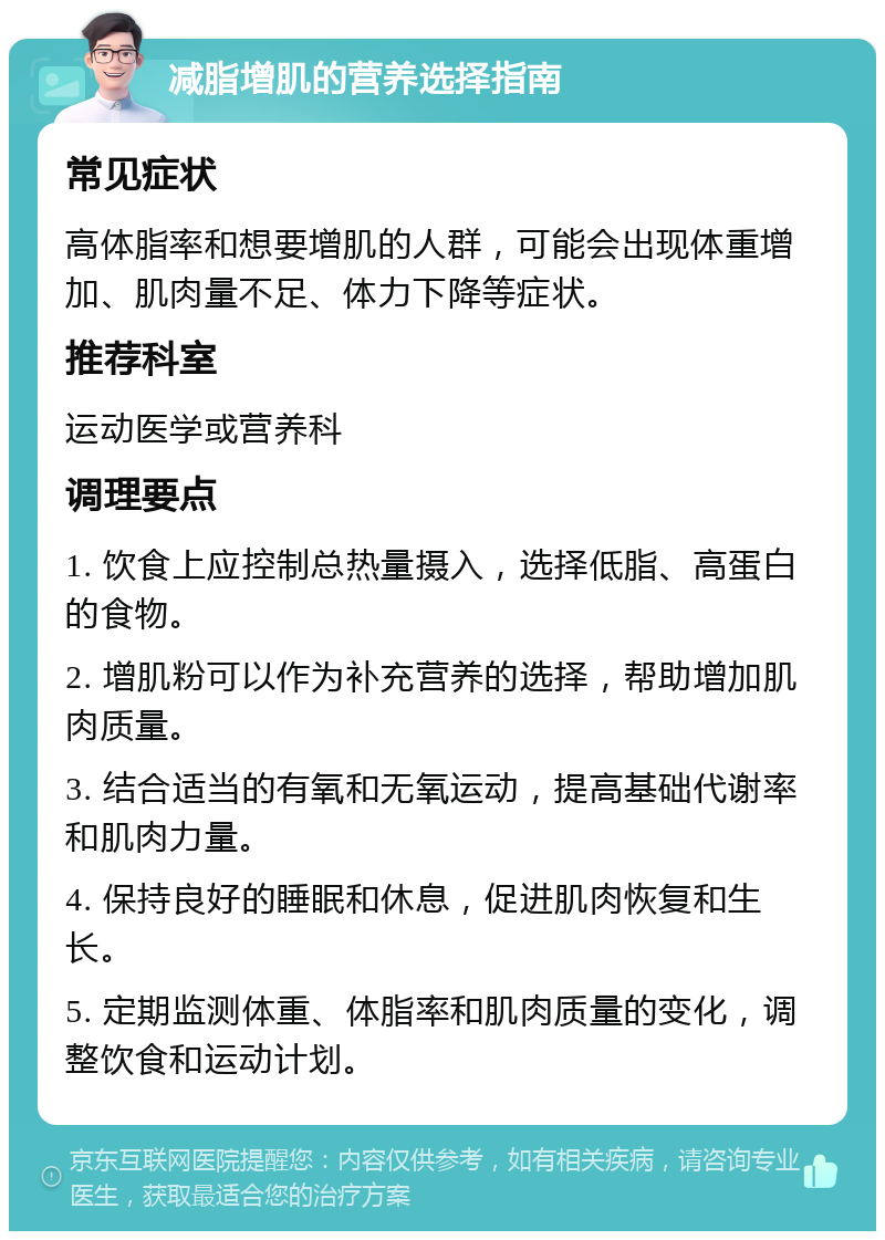 减脂增肌的营养选择指南 常见症状 高体脂率和想要增肌的人群，可能会出现体重增加、肌肉量不足、体力下降等症状。 推荐科室 运动医学或营养科 调理要点 1. 饮食上应控制总热量摄入，选择低脂、高蛋白的食物。 2. 增肌粉可以作为补充营养的选择，帮助增加肌肉质量。 3. 结合适当的有氧和无氧运动，提高基础代谢率和肌肉力量。 4. 保持良好的睡眠和休息，促进肌肉恢复和生长。 5. 定期监测体重、体脂率和肌肉质量的变化，调整饮食和运动计划。