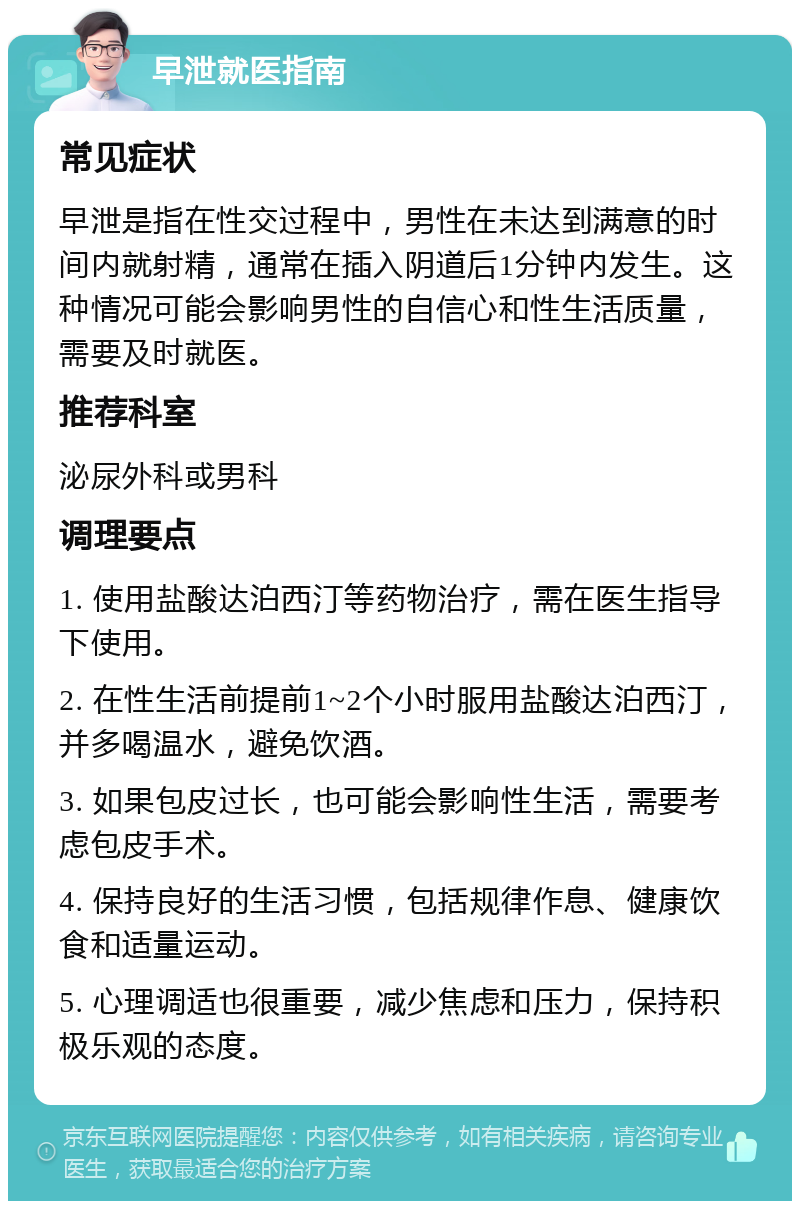 早泄就医指南 常见症状 早泄是指在性交过程中，男性在未达到满意的时间内就射精，通常在插入阴道后1分钟内发生。这种情况可能会影响男性的自信心和性生活质量，需要及时就医。 推荐科室 泌尿外科或男科 调理要点 1. 使用盐酸达泊西汀等药物治疗，需在医生指导下使用。 2. 在性生活前提前1~2个小时服用盐酸达泊西汀，并多喝温水，避免饮酒。 3. 如果包皮过长，也可能会影响性生活，需要考虑包皮手术。 4. 保持良好的生活习惯，包括规律作息、健康饮食和适量运动。 5. 心理调适也很重要，减少焦虑和压力，保持积极乐观的态度。