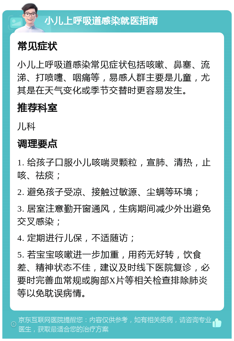 小儿上呼吸道感染就医指南 常见症状 小儿上呼吸道感染常见症状包括咳嗽、鼻塞、流涕、打喷嚏、咽痛等，易感人群主要是儿童，尤其是在天气变化或季节交替时更容易发生。 推荐科室 儿科 调理要点 1. 给孩子口服小儿咳喘灵颗粒，宣肺、清热，止咳、祛痰； 2. 避免孩子受凉、接触过敏源、尘螨等环境； 3. 居室注意勤开窗通风，生病期间减少外出避免交叉感染； 4. 定期进行儿保，不适随访； 5. 若宝宝咳嗽进一步加重，用药无好转，饮食差、精神状态不佳，建议及时线下医院复诊，必要时完善血常规或胸部X片等相关检查排除肺炎等以免耽误病情。