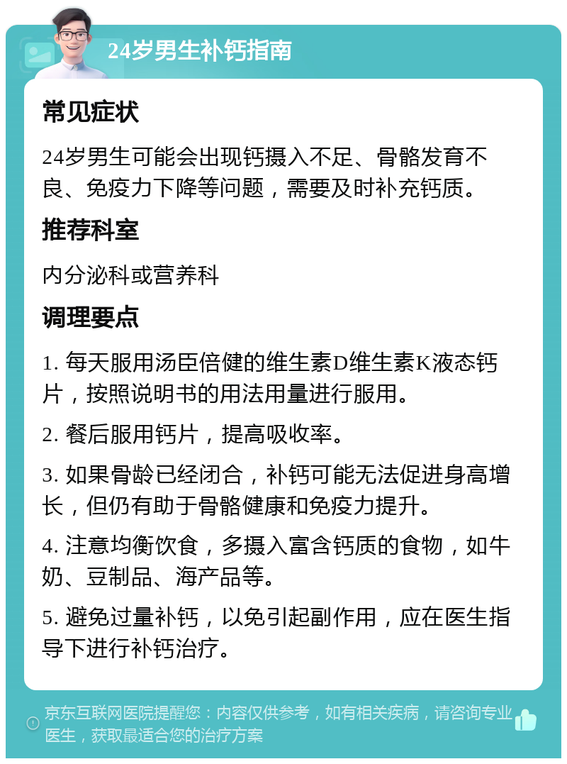 24岁男生补钙指南 常见症状 24岁男生可能会出现钙摄入不足、骨骼发育不良、免疫力下降等问题，需要及时补充钙质。 推荐科室 内分泌科或营养科 调理要点 1. 每天服用汤臣倍健的维生素D维生素K液态钙片，按照说明书的用法用量进行服用。 2. 餐后服用钙片，提高吸收率。 3. 如果骨龄已经闭合，补钙可能无法促进身高增长，但仍有助于骨骼健康和免疫力提升。 4. 注意均衡饮食，多摄入富含钙质的食物，如牛奶、豆制品、海产品等。 5. 避免过量补钙，以免引起副作用，应在医生指导下进行补钙治疗。