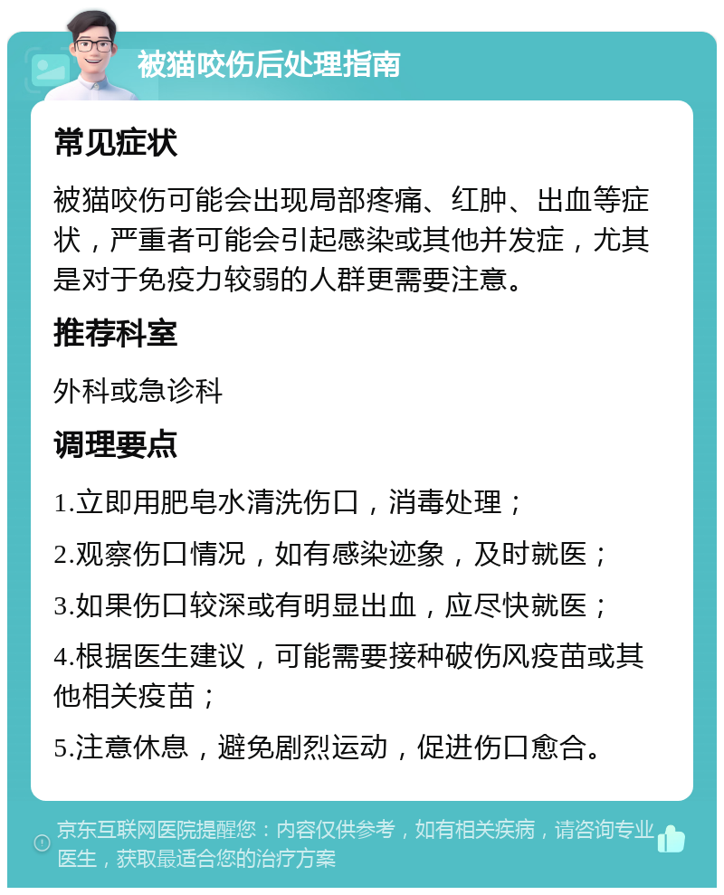 被猫咬伤后处理指南 常见症状 被猫咬伤可能会出现局部疼痛、红肿、出血等症状，严重者可能会引起感染或其他并发症，尤其是对于免疫力较弱的人群更需要注意。 推荐科室 外科或急诊科 调理要点 1.立即用肥皂水清洗伤口，消毒处理； 2.观察伤口情况，如有感染迹象，及时就医； 3.如果伤口较深或有明显出血，应尽快就医； 4.根据医生建议，可能需要接种破伤风疫苗或其他相关疫苗； 5.注意休息，避免剧烈运动，促进伤口愈合。