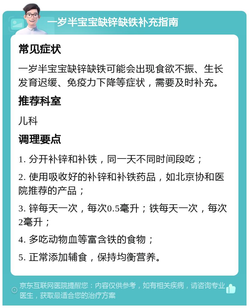 一岁半宝宝缺锌缺铁补充指南 常见症状 一岁半宝宝缺锌缺铁可能会出现食欲不振、生长发育迟缓、免疫力下降等症状，需要及时补充。 推荐科室 儿科 调理要点 1. 分开补锌和补铁，同一天不同时间段吃； 2. 使用吸收好的补锌和补铁药品，如北京协和医院推荐的产品； 3. 锌每天一次，每次0.5毫升；铁每天一次，每次2毫升； 4. 多吃动物血等富含铁的食物； 5. 正常添加辅食，保持均衡营养。