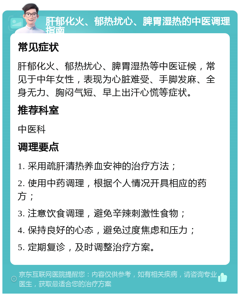 肝郁化火、郁热扰心、脾胃湿热的中医调理指南 常见症状 肝郁化火、郁热扰心、脾胃湿热等中医证候，常见于中年女性，表现为心脏难受、手脚发麻、全身无力、胸闷气短、早上出汗心慌等症状。 推荐科室 中医科 调理要点 1. 采用疏肝清热养血安神的治疗方法； 2. 使用中药调理，根据个人情况开具相应的药方； 3. 注意饮食调理，避免辛辣刺激性食物； 4. 保持良好的心态，避免过度焦虑和压力； 5. 定期复诊，及时调整治疗方案。