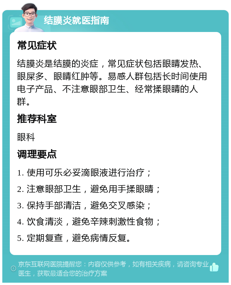 结膜炎就医指南 常见症状 结膜炎是结膜的炎症，常见症状包括眼睛发热、眼屎多、眼睛红肿等。易感人群包括长时间使用电子产品、不注意眼部卫生、经常揉眼睛的人群。 推荐科室 眼科 调理要点 1. 使用可乐必妥滴眼液进行治疗； 2. 注意眼部卫生，避免用手揉眼睛； 3. 保持手部清洁，避免交叉感染； 4. 饮食清淡，避免辛辣刺激性食物； 5. 定期复查，避免病情反复。