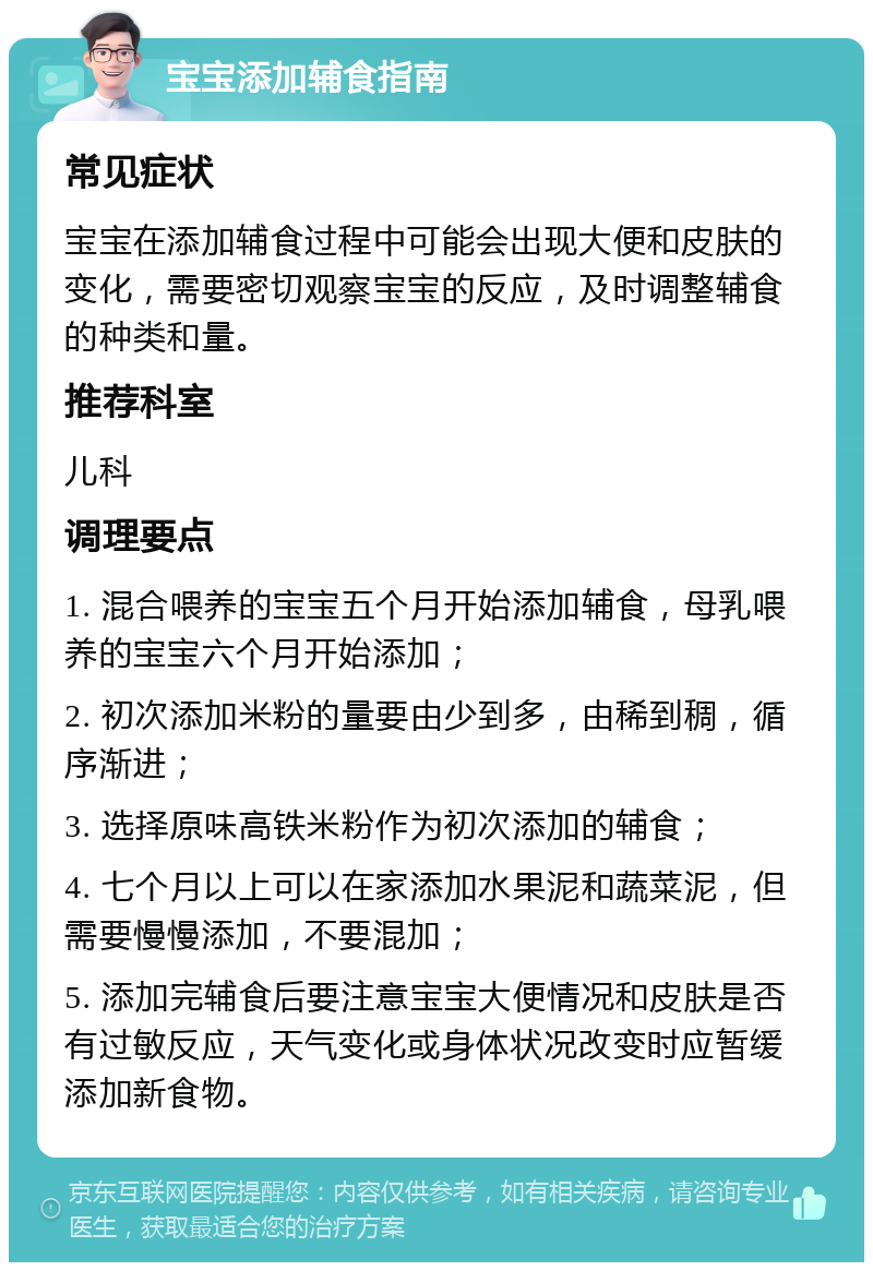 宝宝添加辅食指南 常见症状 宝宝在添加辅食过程中可能会出现大便和皮肤的变化，需要密切观察宝宝的反应，及时调整辅食的种类和量。 推荐科室 儿科 调理要点 1. 混合喂养的宝宝五个月开始添加辅食，母乳喂养的宝宝六个月开始添加； 2. 初次添加米粉的量要由少到多，由稀到稠，循序渐进； 3. 选择原味高铁米粉作为初次添加的辅食； 4. 七个月以上可以在家添加水果泥和蔬菜泥，但需要慢慢添加，不要混加； 5. 添加完辅食后要注意宝宝大便情况和皮肤是否有过敏反应，天气变化或身体状况改变时应暂缓添加新食物。