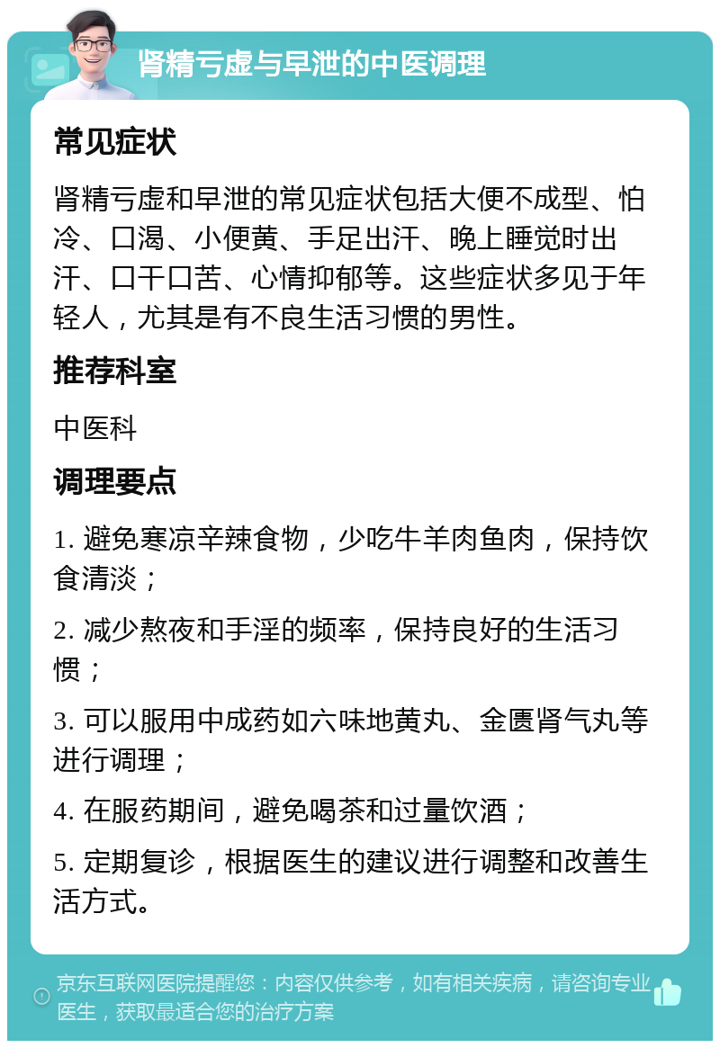 肾精亏虚与早泄的中医调理 常见症状 肾精亏虚和早泄的常见症状包括大便不成型、怕冷、口渴、小便黄、手足出汗、晚上睡觉时出汗、口干口苦、心情抑郁等。这些症状多见于年轻人，尤其是有不良生活习惯的男性。 推荐科室 中医科 调理要点 1. 避免寒凉辛辣食物，少吃牛羊肉鱼肉，保持饮食清淡； 2. 减少熬夜和手淫的频率，保持良好的生活习惯； 3. 可以服用中成药如六味地黄丸、金匮肾气丸等进行调理； 4. 在服药期间，避免喝茶和过量饮酒； 5. 定期复诊，根据医生的建议进行调整和改善生活方式。