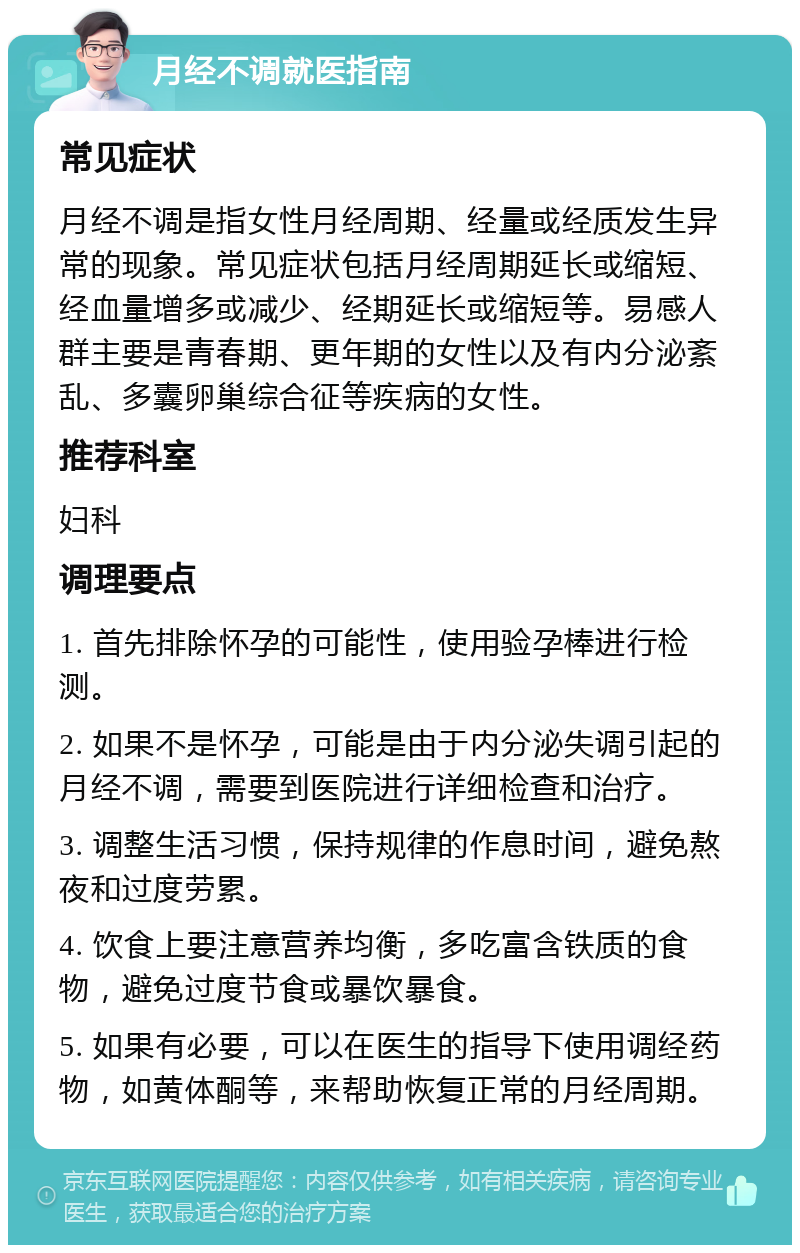 月经不调就医指南 常见症状 月经不调是指女性月经周期、经量或经质发生异常的现象。常见症状包括月经周期延长或缩短、经血量增多或减少、经期延长或缩短等。易感人群主要是青春期、更年期的女性以及有内分泌紊乱、多囊卵巢综合征等疾病的女性。 推荐科室 妇科 调理要点 1. 首先排除怀孕的可能性，使用验孕棒进行检测。 2. 如果不是怀孕，可能是由于内分泌失调引起的月经不调，需要到医院进行详细检查和治疗。 3. 调整生活习惯，保持规律的作息时间，避免熬夜和过度劳累。 4. 饮食上要注意营养均衡，多吃富含铁质的食物，避免过度节食或暴饮暴食。 5. 如果有必要，可以在医生的指导下使用调经药物，如黄体酮等，来帮助恢复正常的月经周期。