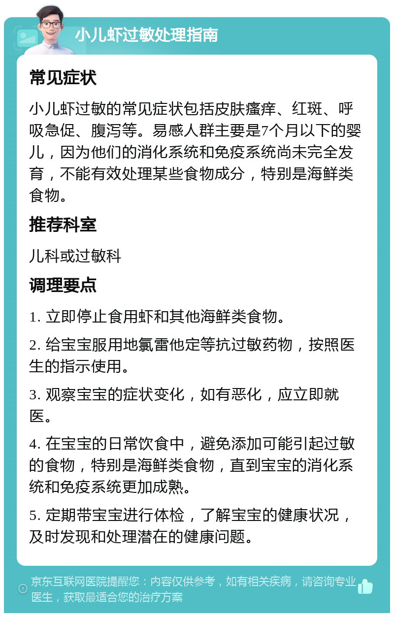 小儿虾过敏处理指南 常见症状 小儿虾过敏的常见症状包括皮肤瘙痒、红斑、呼吸急促、腹泻等。易感人群主要是7个月以下的婴儿，因为他们的消化系统和免疫系统尚未完全发育，不能有效处理某些食物成分，特别是海鲜类食物。 推荐科室 儿科或过敏科 调理要点 1. 立即停止食用虾和其他海鲜类食物。 2. 给宝宝服用地氯雷他定等抗过敏药物，按照医生的指示使用。 3. 观察宝宝的症状变化，如有恶化，应立即就医。 4. 在宝宝的日常饮食中，避免添加可能引起过敏的食物，特别是海鲜类食物，直到宝宝的消化系统和免疫系统更加成熟。 5. 定期带宝宝进行体检，了解宝宝的健康状况，及时发现和处理潜在的健康问题。