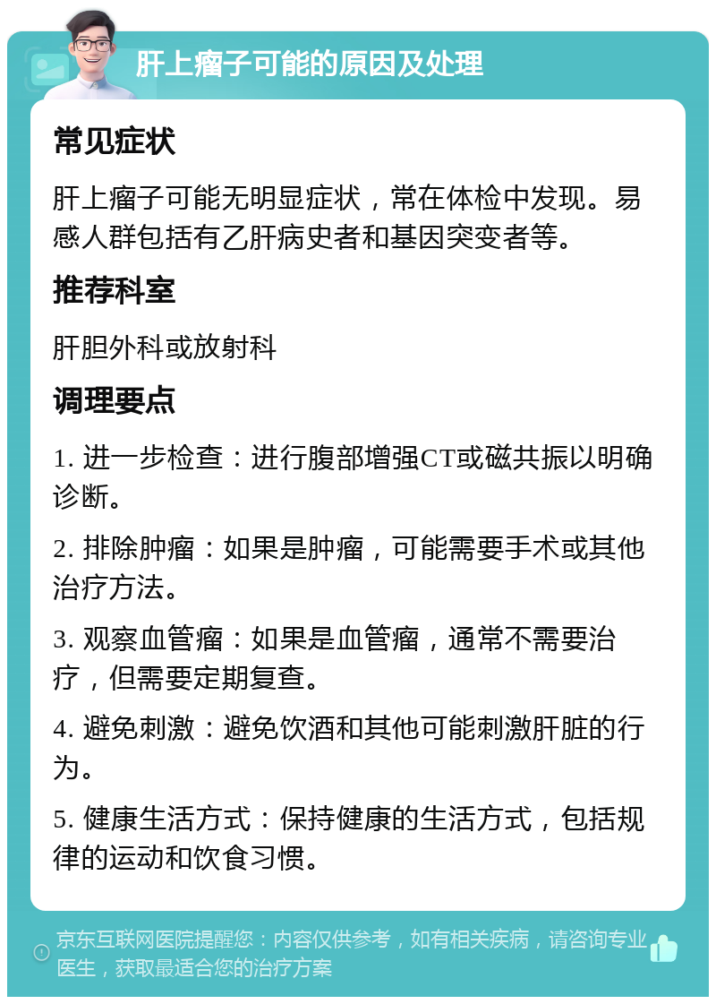 肝上瘤子可能的原因及处理 常见症状 肝上瘤子可能无明显症状，常在体检中发现。易感人群包括有乙肝病史者和基因突变者等。 推荐科室 肝胆外科或放射科 调理要点 1. 进一步检查：进行腹部增强CT或磁共振以明确诊断。 2. 排除肿瘤：如果是肿瘤，可能需要手术或其他治疗方法。 3. 观察血管瘤：如果是血管瘤，通常不需要治疗，但需要定期复查。 4. 避免刺激：避免饮酒和其他可能刺激肝脏的行为。 5. 健康生活方式：保持健康的生活方式，包括规律的运动和饮食习惯。