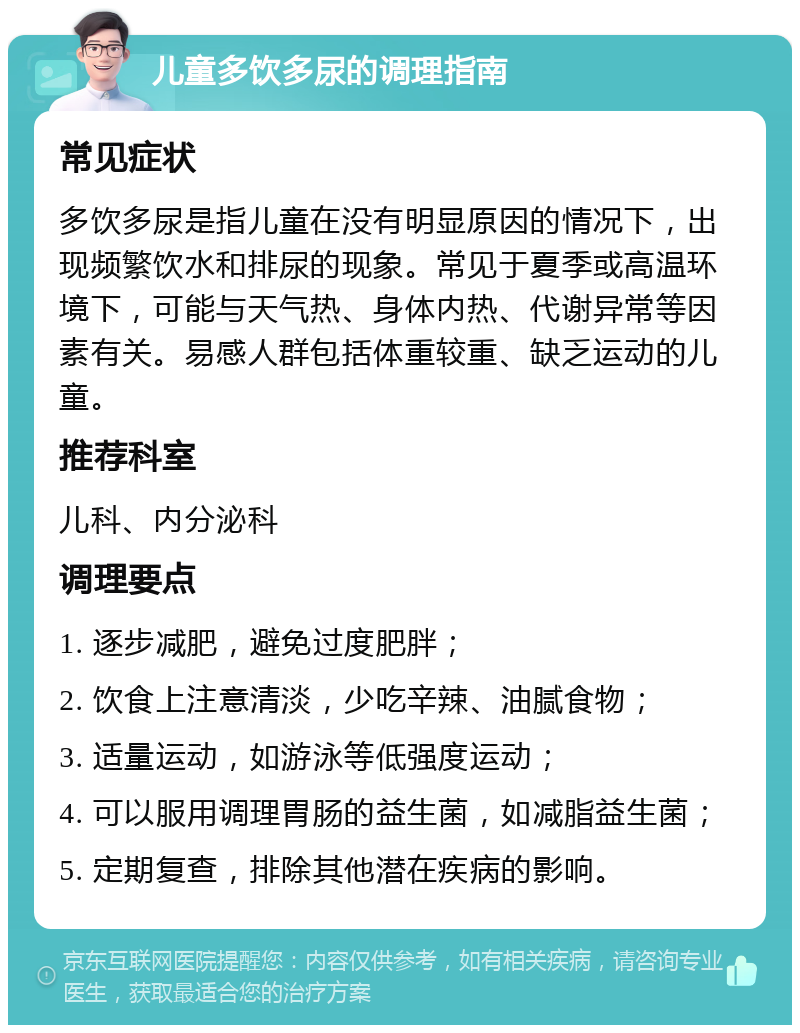 儿童多饮多尿的调理指南 常见症状 多饮多尿是指儿童在没有明显原因的情况下，出现频繁饮水和排尿的现象。常见于夏季或高温环境下，可能与天气热、身体内热、代谢异常等因素有关。易感人群包括体重较重、缺乏运动的儿童。 推荐科室 儿科、内分泌科 调理要点 1. 逐步减肥，避免过度肥胖； 2. 饮食上注意清淡，少吃辛辣、油腻食物； 3. 适量运动，如游泳等低强度运动； 4. 可以服用调理胃肠的益生菌，如减脂益生菌； 5. 定期复查，排除其他潜在疾病的影响。