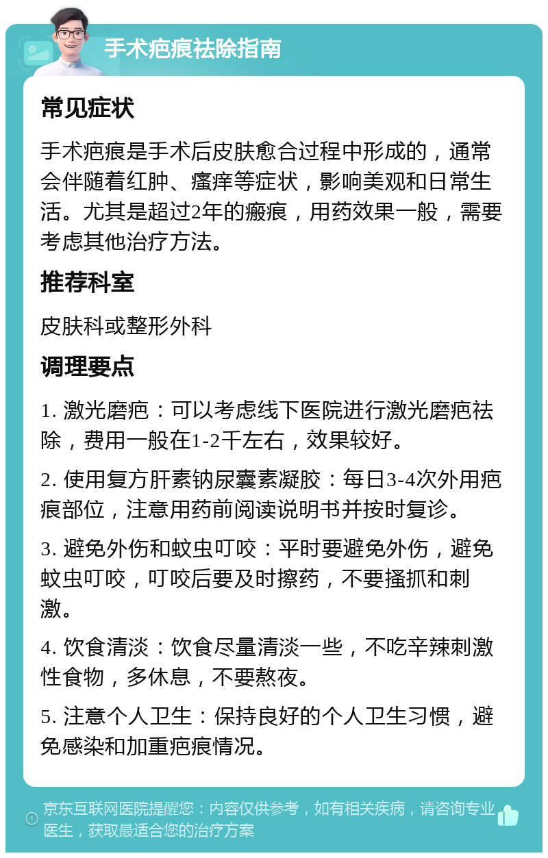 手术疤痕祛除指南 常见症状 手术疤痕是手术后皮肤愈合过程中形成的，通常会伴随着红肿、瘙痒等症状，影响美观和日常生活。尤其是超过2年的瘢痕，用药效果一般，需要考虑其他治疗方法。 推荐科室 皮肤科或整形外科 调理要点 1. 激光磨疤：可以考虑线下医院进行激光磨疤祛除，费用一般在1-2千左右，效果较好。 2. 使用复方肝素钠尿囊素凝胶：每日3-4次外用疤痕部位，注意用药前阅读说明书并按时复诊。 3. 避免外伤和蚊虫叮咬：平时要避免外伤，避免蚊虫叮咬，叮咬后要及时擦药，不要搔抓和刺激。 4. 饮食清淡：饮食尽量清淡一些，不吃辛辣刺激性食物，多休息，不要熬夜。 5. 注意个人卫生：保持良好的个人卫生习惯，避免感染和加重疤痕情况。