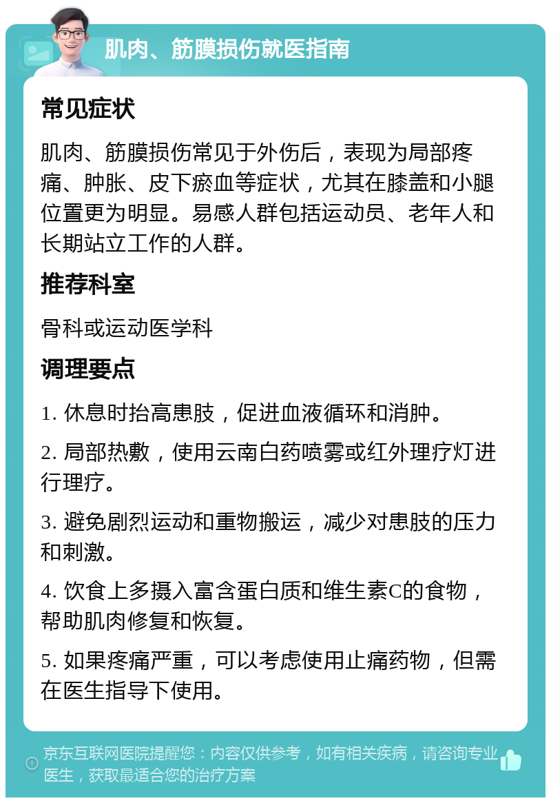 肌肉、筋膜损伤就医指南 常见症状 肌肉、筋膜损伤常见于外伤后，表现为局部疼痛、肿胀、皮下瘀血等症状，尤其在膝盖和小腿位置更为明显。易感人群包括运动员、老年人和长期站立工作的人群。 推荐科室 骨科或运动医学科 调理要点 1. 休息时抬高患肢，促进血液循环和消肿。 2. 局部热敷，使用云南白药喷雾或红外理疗灯进行理疗。 3. 避免剧烈运动和重物搬运，减少对患肢的压力和刺激。 4. 饮食上多摄入富含蛋白质和维生素C的食物，帮助肌肉修复和恢复。 5. 如果疼痛严重，可以考虑使用止痛药物，但需在医生指导下使用。