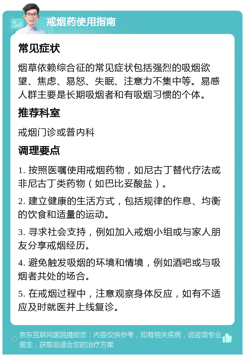 戒烟药使用指南 常见症状 烟草依赖综合征的常见症状包括强烈的吸烟欲望、焦虑、易怒、失眠、注意力不集中等。易感人群主要是长期吸烟者和有吸烟习惯的个体。 推荐科室 戒烟门诊或普内科 调理要点 1. 按照医嘱使用戒烟药物，如尼古丁替代疗法或非尼古丁类药物（如巴比妥酸盐）。 2. 建立健康的生活方式，包括规律的作息、均衡的饮食和适量的运动。 3. 寻求社会支持，例如加入戒烟小组或与家人朋友分享戒烟经历。 4. 避免触发吸烟的环境和情境，例如酒吧或与吸烟者共处的场合。 5. 在戒烟过程中，注意观察身体反应，如有不适应及时就医并上线复诊。