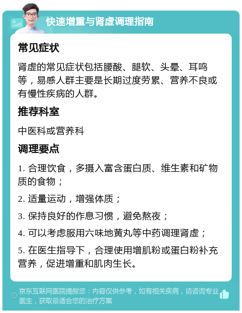 快速增重与肾虚调理指南 常见症状 肾虚的常见症状包括腰酸、腿软、头晕、耳鸣等，易感人群主要是长期过度劳累、营养不良或有慢性疾病的人群。 推荐科室 中医科或营养科 调理要点 1. 合理饮食，多摄入富含蛋白质、维生素和矿物质的食物； 2. 适量运动，增强体质； 3. 保持良好的作息习惯，避免熬夜； 4. 可以考虑服用六味地黄丸等中药调理肾虚； 5. 在医生指导下，合理使用增肌粉或蛋白粉补充营养，促进增重和肌肉生长。