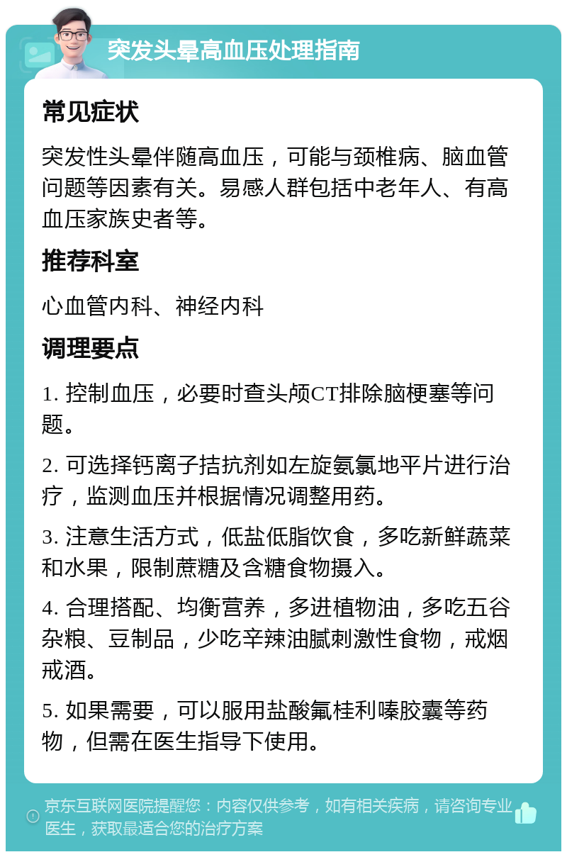 突发头晕高血压处理指南 常见症状 突发性头晕伴随高血压，可能与颈椎病、脑血管问题等因素有关。易感人群包括中老年人、有高血压家族史者等。 推荐科室 心血管内科、神经内科 调理要点 1. 控制血压，必要时查头颅CT排除脑梗塞等问题。 2. 可选择钙离子拮抗剂如左旋氨氯地平片进行治疗，监测血压并根据情况调整用药。 3. 注意生活方式，低盐低脂饮食，多吃新鲜蔬菜和水果，限制蔗糖及含糖食物摄入。 4. 合理搭配、均衡营养，多进植物油，多吃五谷杂粮、豆制品，少吃辛辣油腻刺激性食物，戒烟戒酒。 5. 如果需要，可以服用盐酸氟桂利嗪胶囊等药物，但需在医生指导下使用。