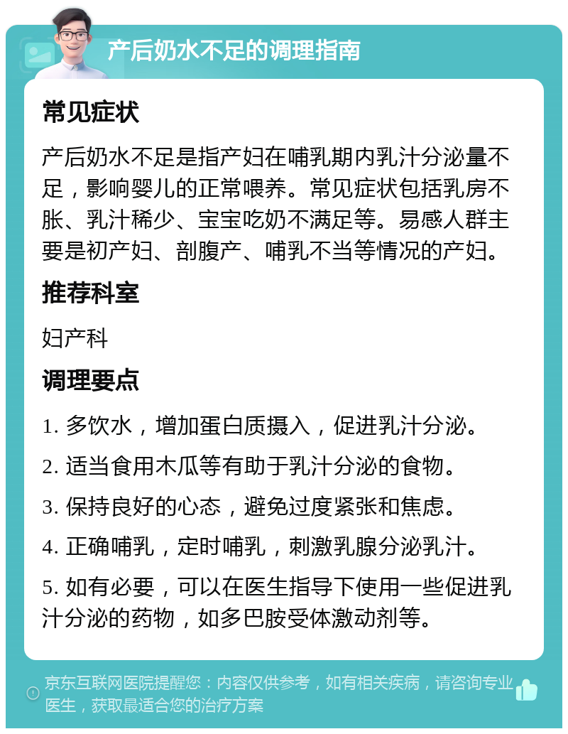 产后奶水不足的调理指南 常见症状 产后奶水不足是指产妇在哺乳期内乳汁分泌量不足，影响婴儿的正常喂养。常见症状包括乳房不胀、乳汁稀少、宝宝吃奶不满足等。易感人群主要是初产妇、剖腹产、哺乳不当等情况的产妇。 推荐科室 妇产科 调理要点 1. 多饮水，增加蛋白质摄入，促进乳汁分泌。 2. 适当食用木瓜等有助于乳汁分泌的食物。 3. 保持良好的心态，避免过度紧张和焦虑。 4. 正确哺乳，定时哺乳，刺激乳腺分泌乳汁。 5. 如有必要，可以在医生指导下使用一些促进乳汁分泌的药物，如多巴胺受体激动剂等。