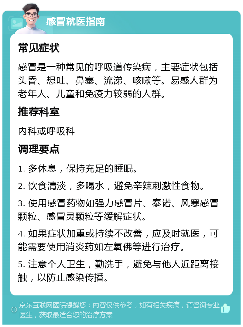 感冒就医指南 常见症状 感冒是一种常见的呼吸道传染病，主要症状包括头昏、想吐、鼻塞、流涕、咳嗽等。易感人群为老年人、儿童和免疫力较弱的人群。 推荐科室 内科或呼吸科 调理要点 1. 多休息，保持充足的睡眠。 2. 饮食清淡，多喝水，避免辛辣刺激性食物。 3. 使用感冒药物如强力感冒片、泰诺、风寒感冒颗粒、感冒灵颗粒等缓解症状。 4. 如果症状加重或持续不改善，应及时就医，可能需要使用消炎药如左氧佛等进行治疗。 5. 注意个人卫生，勤洗手，避免与他人近距离接触，以防止感染传播。