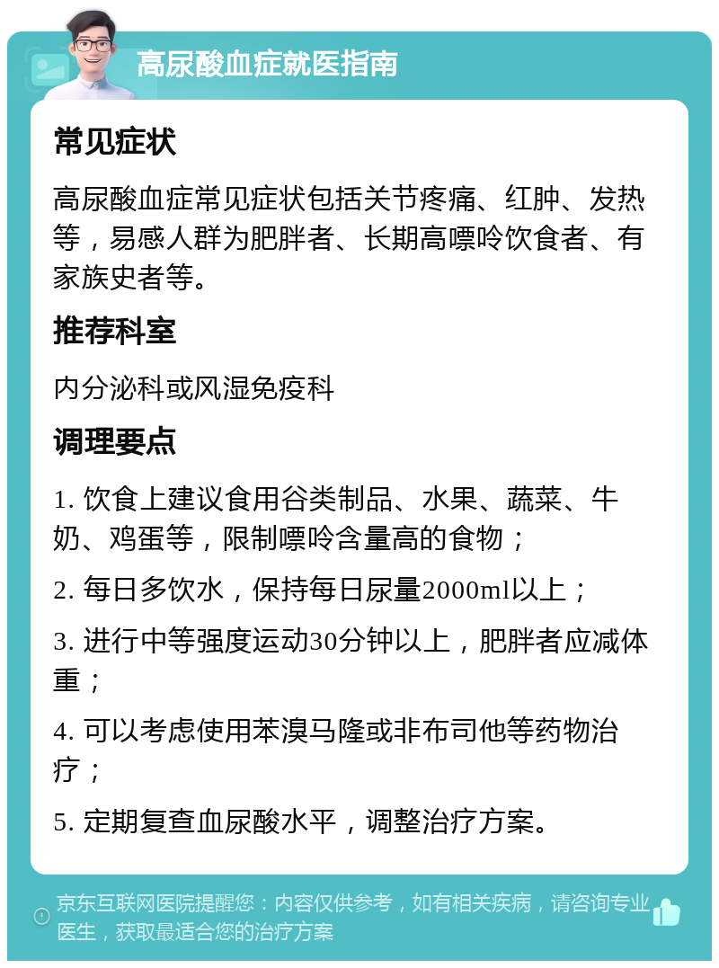 高尿酸血症就医指南 常见症状 高尿酸血症常见症状包括关节疼痛、红肿、发热等，易感人群为肥胖者、长期高嘌呤饮食者、有家族史者等。 推荐科室 内分泌科或风湿免疫科 调理要点 1. 饮食上建议食用谷类制品、水果、蔬菜、牛奶、鸡蛋等，限制嘌呤含量高的食物； 2. 每日多饮水，保持每日尿量2000ml以上； 3. 进行中等强度运动30分钟以上，肥胖者应减体重； 4. 可以考虑使用苯溴马隆或非布司他等药物治疗； 5. 定期复查血尿酸水平，调整治疗方案。