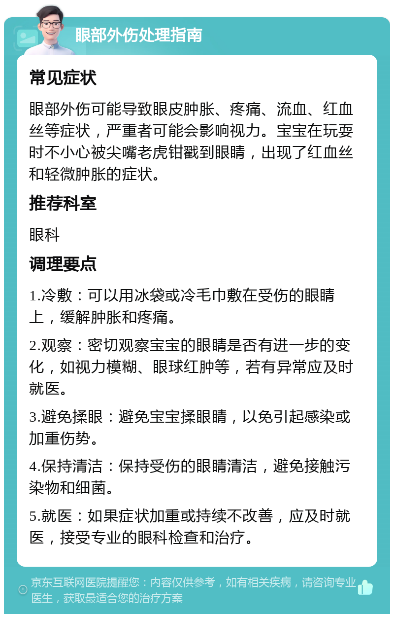 眼部外伤处理指南 常见症状 眼部外伤可能导致眼皮肿胀、疼痛、流血、红血丝等症状，严重者可能会影响视力。宝宝在玩耍时不小心被尖嘴老虎钳戳到眼睛，出现了红血丝和轻微肿胀的症状。 推荐科室 眼科 调理要点 1.冷敷：可以用冰袋或冷毛巾敷在受伤的眼睛上，缓解肿胀和疼痛。 2.观察：密切观察宝宝的眼睛是否有进一步的变化，如视力模糊、眼球红肿等，若有异常应及时就医。 3.避免揉眼：避免宝宝揉眼睛，以免引起感染或加重伤势。 4.保持清洁：保持受伤的眼睛清洁，避免接触污染物和细菌。 5.就医：如果症状加重或持续不改善，应及时就医，接受专业的眼科检查和治疗。