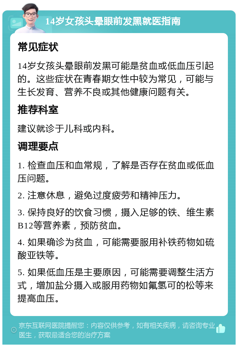 14岁女孩头晕眼前发黑就医指南 常见症状 14岁女孩头晕眼前发黑可能是贫血或低血压引起的。这些症状在青春期女性中较为常见，可能与生长发育、营养不良或其他健康问题有关。 推荐科室 建议就诊于儿科或内科。 调理要点 1. 检查血压和血常规，了解是否存在贫血或低血压问题。 2. 注意休息，避免过度疲劳和精神压力。 3. 保持良好的饮食习惯，摄入足够的铁、维生素B12等营养素，预防贫血。 4. 如果确诊为贫血，可能需要服用补铁药物如硫酸亚铁等。 5. 如果低血压是主要原因，可能需要调整生活方式，增加盐分摄入或服用药物如氟氢可的松等来提高血压。