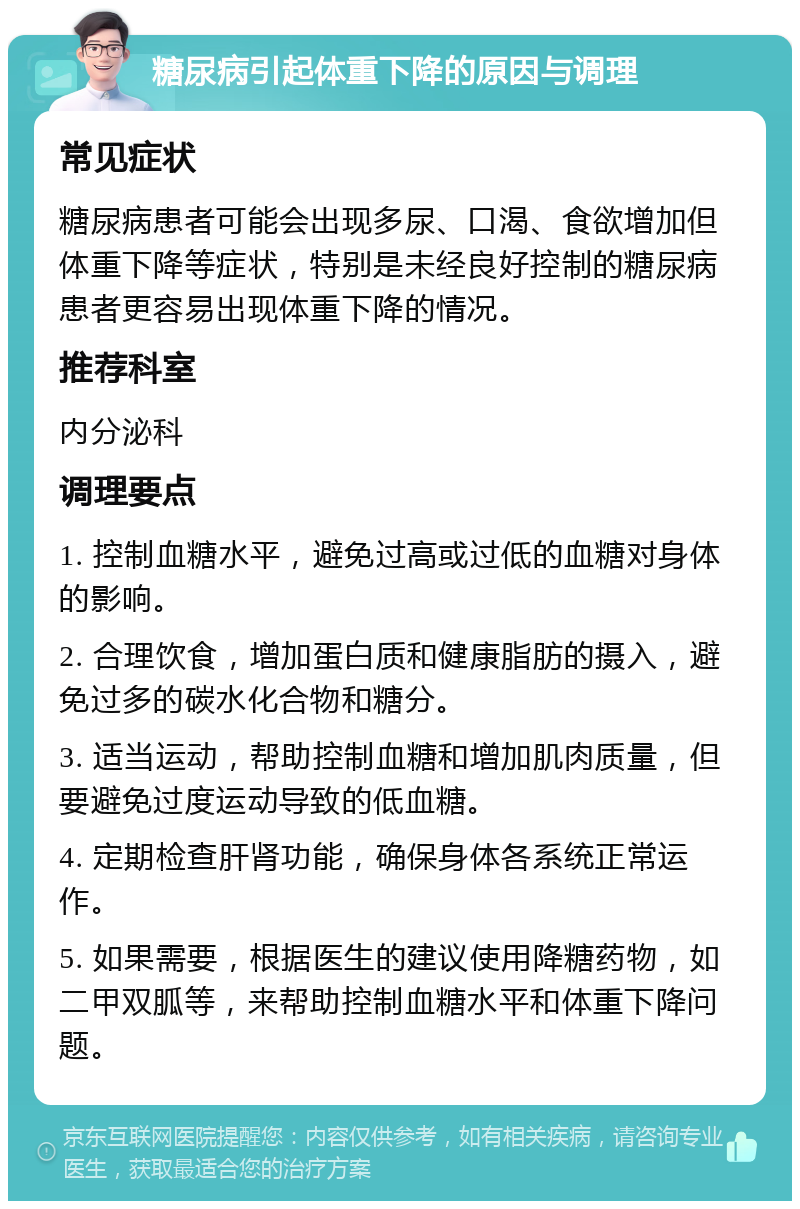 糖尿病引起体重下降的原因与调理 常见症状 糖尿病患者可能会出现多尿、口渴、食欲增加但体重下降等症状，特别是未经良好控制的糖尿病患者更容易出现体重下降的情况。 推荐科室 内分泌科 调理要点 1. 控制血糖水平，避免过高或过低的血糖对身体的影响。 2. 合理饮食，增加蛋白质和健康脂肪的摄入，避免过多的碳水化合物和糖分。 3. 适当运动，帮助控制血糖和增加肌肉质量，但要避免过度运动导致的低血糖。 4. 定期检查肝肾功能，确保身体各系统正常运作。 5. 如果需要，根据医生的建议使用降糖药物，如二甲双胍等，来帮助控制血糖水平和体重下降问题。