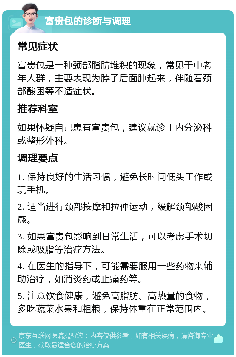 富贵包的诊断与调理 常见症状 富贵包是一种颈部脂肪堆积的现象，常见于中老年人群，主要表现为脖子后面肿起来，伴随着颈部酸困等不适症状。 推荐科室 如果怀疑自己患有富贵包，建议就诊于内分泌科或整形外科。 调理要点 1. 保持良好的生活习惯，避免长时间低头工作或玩手机。 2. 适当进行颈部按摩和拉伸运动，缓解颈部酸困感。 3. 如果富贵包影响到日常生活，可以考虑手术切除或吸脂等治疗方法。 4. 在医生的指导下，可能需要服用一些药物来辅助治疗，如消炎药或止痛药等。 5. 注意饮食健康，避免高脂肪、高热量的食物，多吃蔬菜水果和粗粮，保持体重在正常范围内。