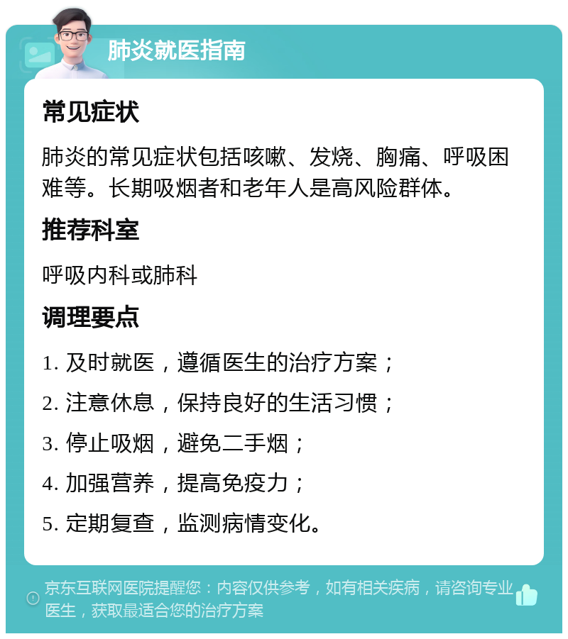 肺炎就医指南 常见症状 肺炎的常见症状包括咳嗽、发烧、胸痛、呼吸困难等。长期吸烟者和老年人是高风险群体。 推荐科室 呼吸内科或肺科 调理要点 1. 及时就医，遵循医生的治疗方案； 2. 注意休息，保持良好的生活习惯； 3. 停止吸烟，避免二手烟； 4. 加强营养，提高免疫力； 5. 定期复查，监测病情变化。