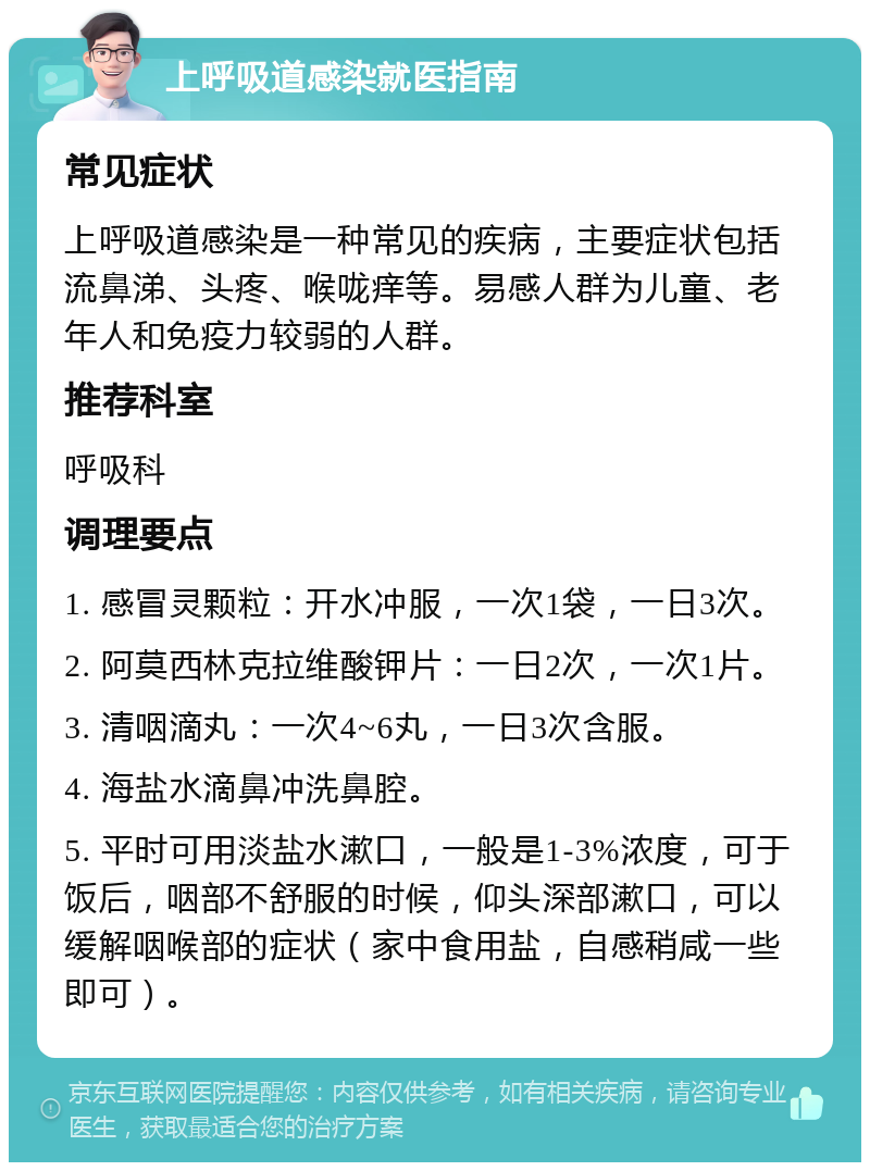 上呼吸道感染就医指南 常见症状 上呼吸道感染是一种常见的疾病，主要症状包括流鼻涕、头疼、喉咙痒等。易感人群为儿童、老年人和免疫力较弱的人群。 推荐科室 呼吸科 调理要点 1. 感冒灵颗粒：开水冲服，一次1袋，一日3次。 2. 阿莫西林克拉维酸钾片：一日2次，一次1片。 3. 清咽滴丸：一次4~6丸，一日3次含服。 4. 海盐水滴鼻冲洗鼻腔。 5. 平时可用淡盐水漱口，一般是1-3%浓度，可于饭后，咽部不舒服的时候，仰头深部漱口，可以缓解咽喉部的症状（家中食用盐，自感稍咸一些即可）。