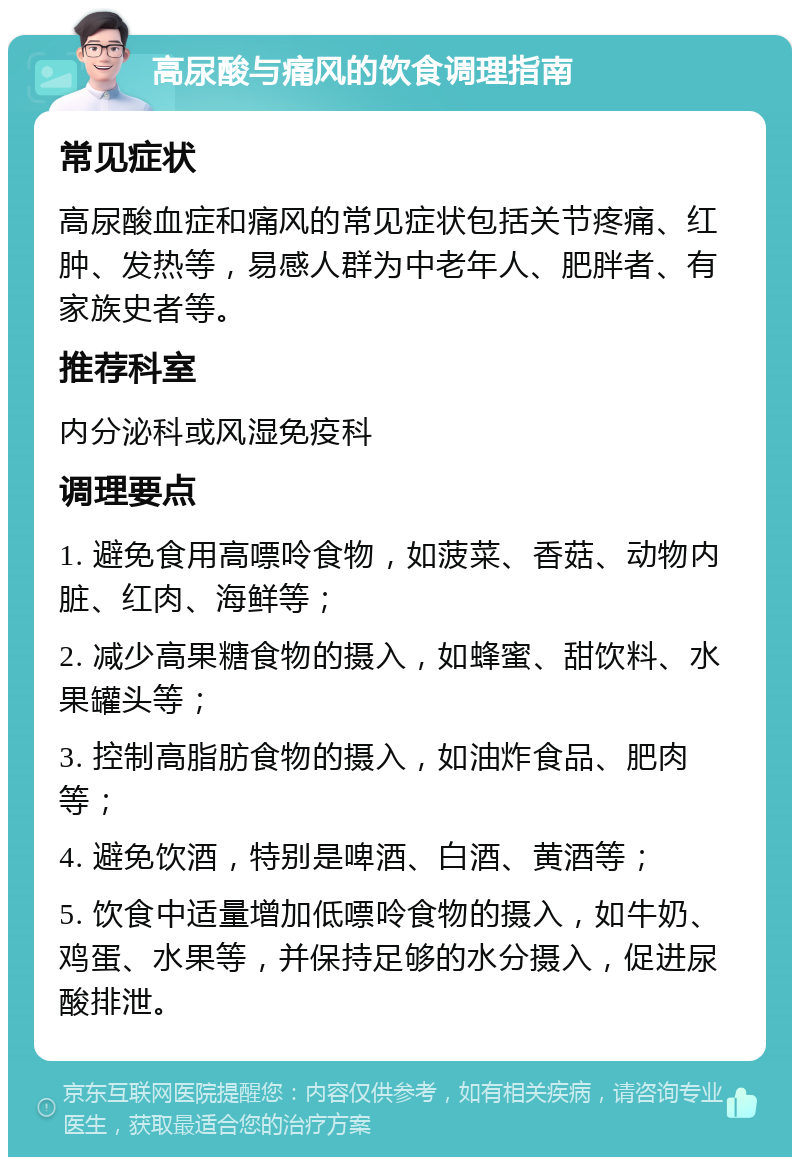 高尿酸与痛风的饮食调理指南 常见症状 高尿酸血症和痛风的常见症状包括关节疼痛、红肿、发热等，易感人群为中老年人、肥胖者、有家族史者等。 推荐科室 内分泌科或风湿免疫科 调理要点 1. 避免食用高嘌呤食物，如菠菜、香菇、动物内脏、红肉、海鲜等； 2. 减少高果糖食物的摄入，如蜂蜜、甜饮料、水果罐头等； 3. 控制高脂肪食物的摄入，如油炸食品、肥肉等； 4. 避免饮酒，特别是啤酒、白酒、黄酒等； 5. 饮食中适量增加低嘌呤食物的摄入，如牛奶、鸡蛋、水果等，并保持足够的水分摄入，促进尿酸排泄。