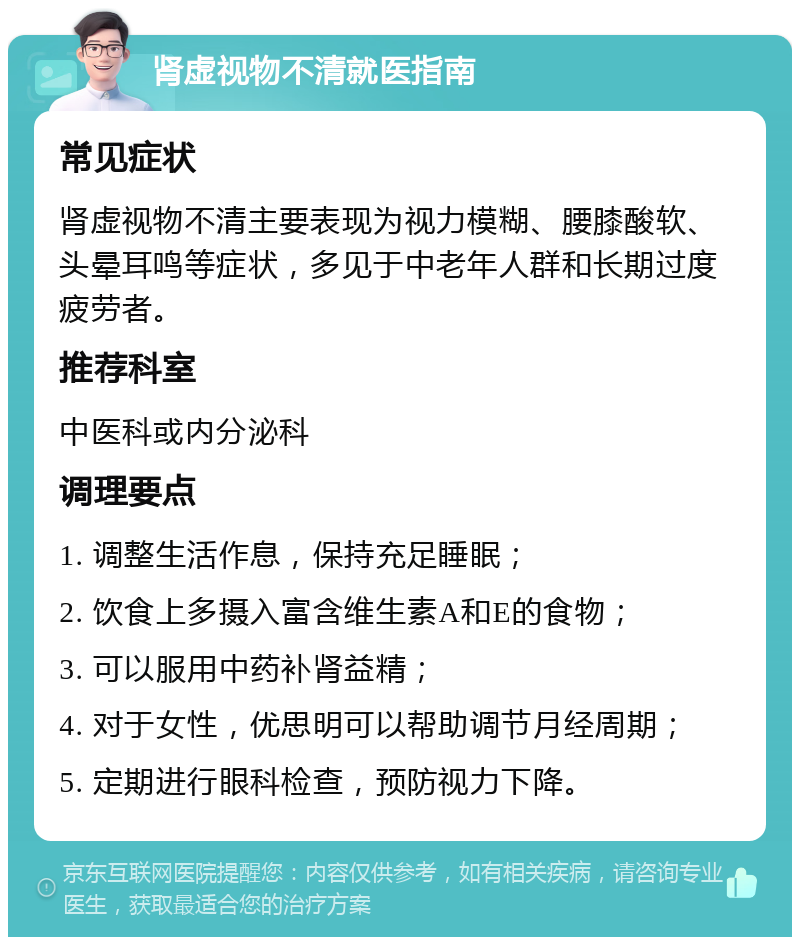 肾虚视物不清就医指南 常见症状 肾虚视物不清主要表现为视力模糊、腰膝酸软、头晕耳鸣等症状，多见于中老年人群和长期过度疲劳者。 推荐科室 中医科或内分泌科 调理要点 1. 调整生活作息，保持充足睡眠； 2. 饮食上多摄入富含维生素A和E的食物； 3. 可以服用中药补肾益精； 4. 对于女性，优思明可以帮助调节月经周期； 5. 定期进行眼科检查，预防视力下降。