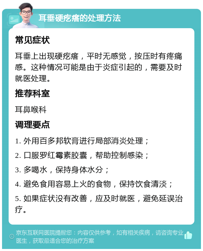 耳垂硬疙瘩的处理方法 常见症状 耳垂上出现硬疙瘩，平时无感觉，按压时有疼痛感。这种情况可能是由于炎症引起的，需要及时就医处理。 推荐科室 耳鼻喉科 调理要点 1. 外用百多邦软膏进行局部消炎处理； 2. 口服罗红霉素胶囊，帮助控制感染； 3. 多喝水，保持身体水分； 4. 避免食用容易上火的食物，保持饮食清淡； 5. 如果症状没有改善，应及时就医，避免延误治疗。