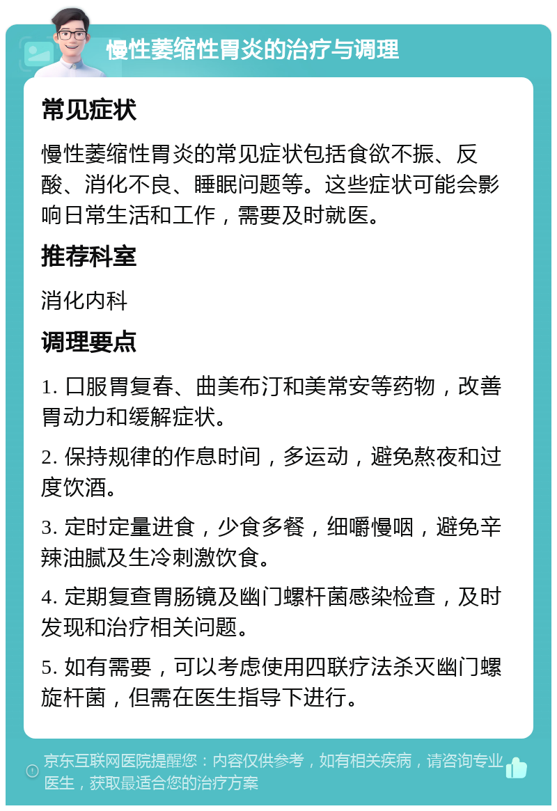 慢性萎缩性胃炎的治疗与调理 常见症状 慢性萎缩性胃炎的常见症状包括食欲不振、反酸、消化不良、睡眠问题等。这些症状可能会影响日常生活和工作，需要及时就医。 推荐科室 消化内科 调理要点 1. 口服胃复春、曲美布汀和美常安等药物，改善胃动力和缓解症状。 2. 保持规律的作息时间，多运动，避免熬夜和过度饮酒。 3. 定时定量进食，少食多餐，细嚼慢咽，避免辛辣油腻及生冷刺激饮食。 4. 定期复查胃肠镜及幽门螺杆菌感染检查，及时发现和治疗相关问题。 5. 如有需要，可以考虑使用四联疗法杀灭幽门螺旋杆菌，但需在医生指导下进行。