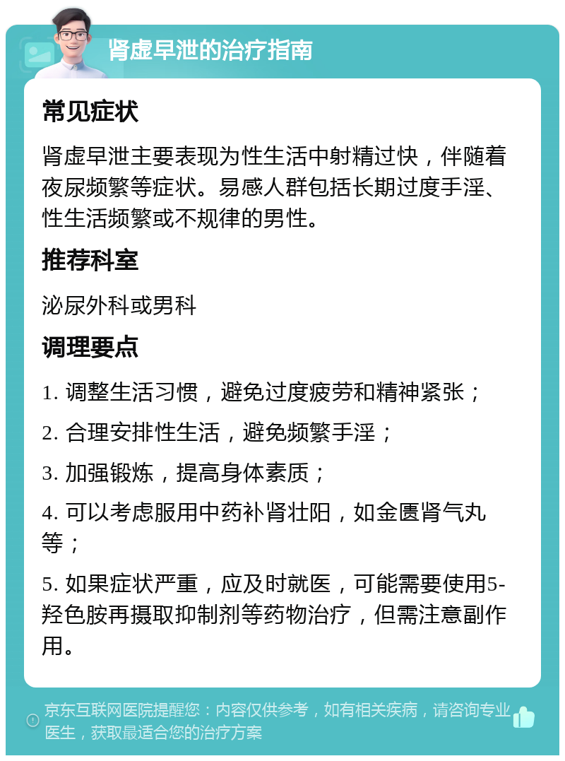 肾虚早泄的治疗指南 常见症状 肾虚早泄主要表现为性生活中射精过快，伴随着夜尿频繁等症状。易感人群包括长期过度手淫、性生活频繁或不规律的男性。 推荐科室 泌尿外科或男科 调理要点 1. 调整生活习惯，避免过度疲劳和精神紧张； 2. 合理安排性生活，避免频繁手淫； 3. 加强锻炼，提高身体素质； 4. 可以考虑服用中药补肾壮阳，如金匮肾气丸等； 5. 如果症状严重，应及时就医，可能需要使用5-羟色胺再摄取抑制剂等药物治疗，但需注意副作用。