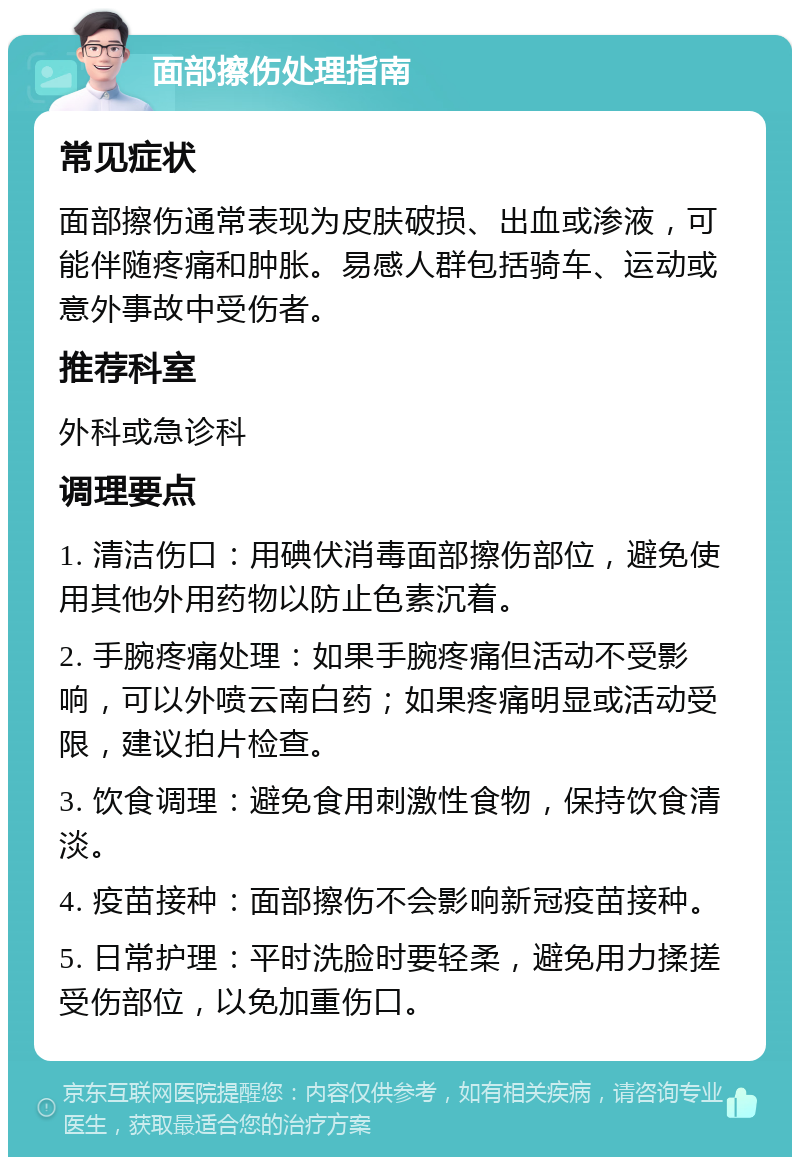 面部擦伤处理指南 常见症状 面部擦伤通常表现为皮肤破损、出血或渗液，可能伴随疼痛和肿胀。易感人群包括骑车、运动或意外事故中受伤者。 推荐科室 外科或急诊科 调理要点 1. 清洁伤口：用碘伏消毒面部擦伤部位，避免使用其他外用药物以防止色素沉着。 2. 手腕疼痛处理：如果手腕疼痛但活动不受影响，可以外喷云南白药；如果疼痛明显或活动受限，建议拍片检查。 3. 饮食调理：避免食用刺激性食物，保持饮食清淡。 4. 疫苗接种：面部擦伤不会影响新冠疫苗接种。 5. 日常护理：平时洗脸时要轻柔，避免用力揉搓受伤部位，以免加重伤口。