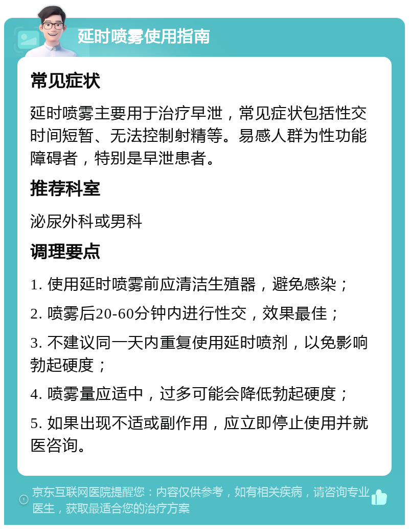 延时喷雾使用指南 常见症状 延时喷雾主要用于治疗早泄，常见症状包括性交时间短暂、无法控制射精等。易感人群为性功能障碍者，特别是早泄患者。 推荐科室 泌尿外科或男科 调理要点 1. 使用延时喷雾前应清洁生殖器，避免感染； 2. 喷雾后20-60分钟内进行性交，效果最佳； 3. 不建议同一天内重复使用延时喷剂，以免影响勃起硬度； 4. 喷雾量应适中，过多可能会降低勃起硬度； 5. 如果出现不适或副作用，应立即停止使用并就医咨询。