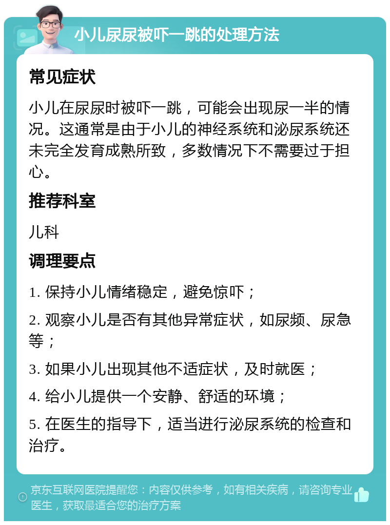 小儿尿尿被吓一跳的处理方法 常见症状 小儿在尿尿时被吓一跳，可能会出现尿一半的情况。这通常是由于小儿的神经系统和泌尿系统还未完全发育成熟所致，多数情况下不需要过于担心。 推荐科室 儿科 调理要点 1. 保持小儿情绪稳定，避免惊吓； 2. 观察小儿是否有其他异常症状，如尿频、尿急等； 3. 如果小儿出现其他不适症状，及时就医； 4. 给小儿提供一个安静、舒适的环境； 5. 在医生的指导下，适当进行泌尿系统的检查和治疗。