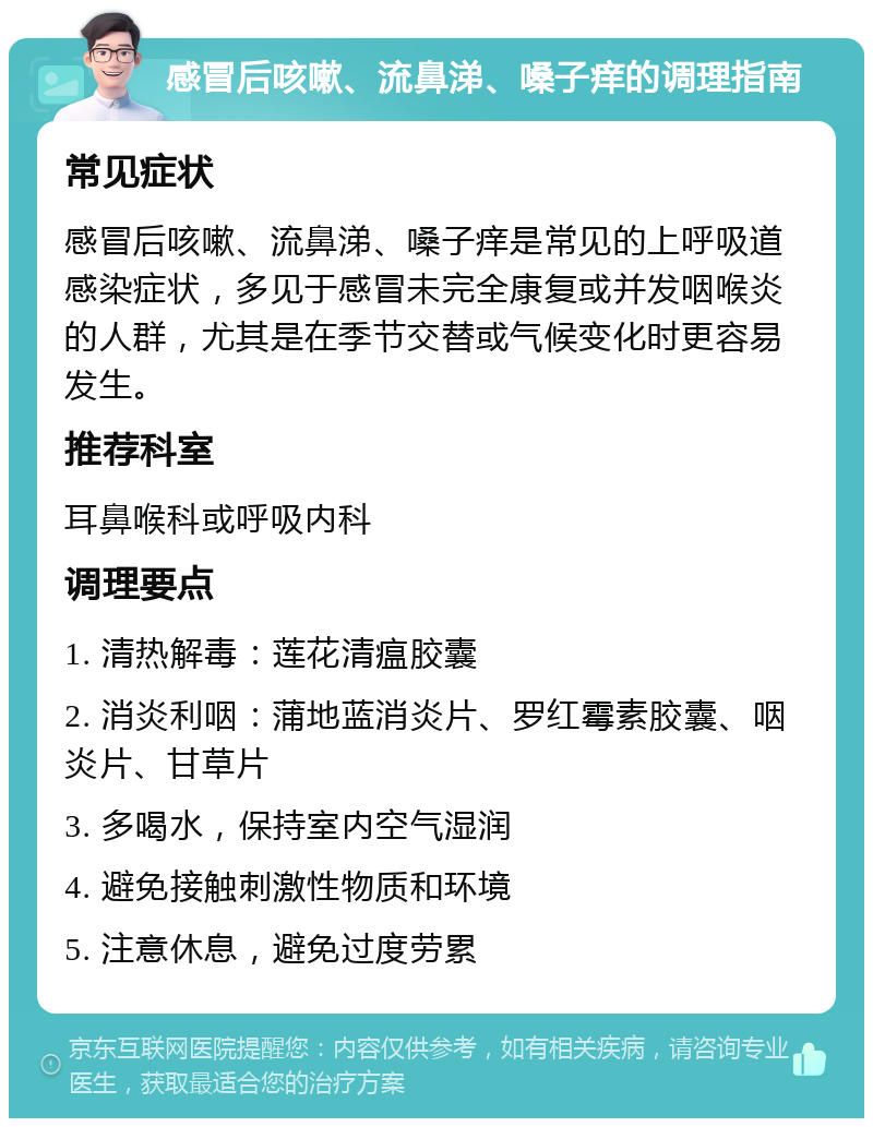 感冒后咳嗽、流鼻涕、嗓子痒的调理指南 常见症状 感冒后咳嗽、流鼻涕、嗓子痒是常见的上呼吸道感染症状，多见于感冒未完全康复或并发咽喉炎的人群，尤其是在季节交替或气候变化时更容易发生。 推荐科室 耳鼻喉科或呼吸内科 调理要点 1. 清热解毒：莲花清瘟胶囊 2. 消炎利咽：蒲地蓝消炎片、罗红霉素胶囊、咽炎片、甘草片 3. 多喝水，保持室内空气湿润 4. 避免接触刺激性物质和环境 5. 注意休息，避免过度劳累