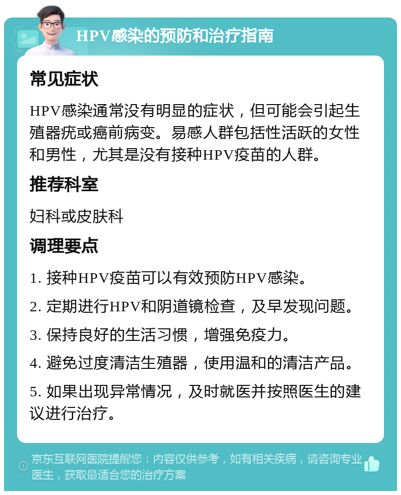 HPV感染的预防和治疗指南 常见症状 HPV感染通常没有明显的症状，但可能会引起生殖器疣或癌前病变。易感人群包括性活跃的女性和男性，尤其是没有接种HPV疫苗的人群。 推荐科室 妇科或皮肤科 调理要点 1. 接种HPV疫苗可以有效预防HPV感染。 2. 定期进行HPV和阴道镜检查，及早发现问题。 3. 保持良好的生活习惯，增强免疫力。 4. 避免过度清洁生殖器，使用温和的清洁产品。 5. 如果出现异常情况，及时就医并按照医生的建议进行治疗。