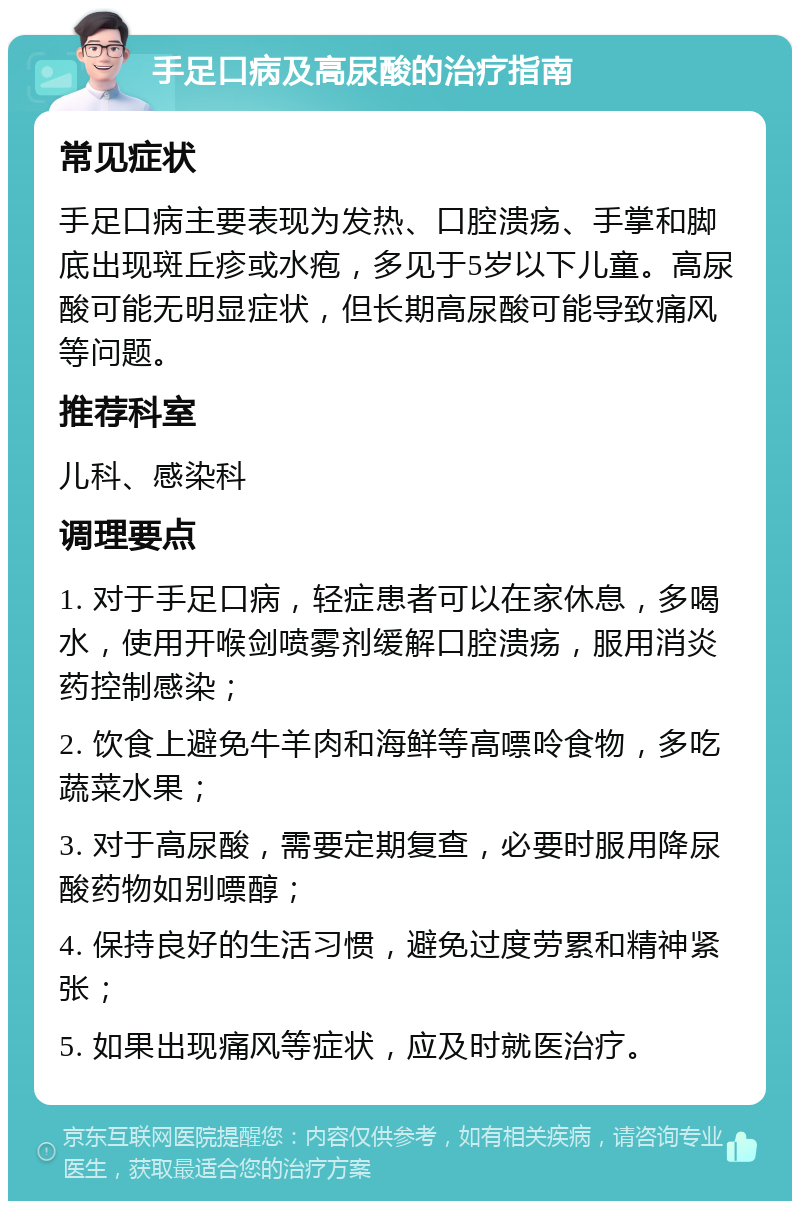 手足口病及高尿酸的治疗指南 常见症状 手足口病主要表现为发热、口腔溃疡、手掌和脚底出现斑丘疹或水疱，多见于5岁以下儿童。高尿酸可能无明显症状，但长期高尿酸可能导致痛风等问题。 推荐科室 儿科、感染科 调理要点 1. 对于手足口病，轻症患者可以在家休息，多喝水，使用开喉剑喷雾剂缓解口腔溃疡，服用消炎药控制感染； 2. 饮食上避免牛羊肉和海鲜等高嘌呤食物，多吃蔬菜水果； 3. 对于高尿酸，需要定期复查，必要时服用降尿酸药物如别嘌醇； 4. 保持良好的生活习惯，避免过度劳累和精神紧张； 5. 如果出现痛风等症状，应及时就医治疗。