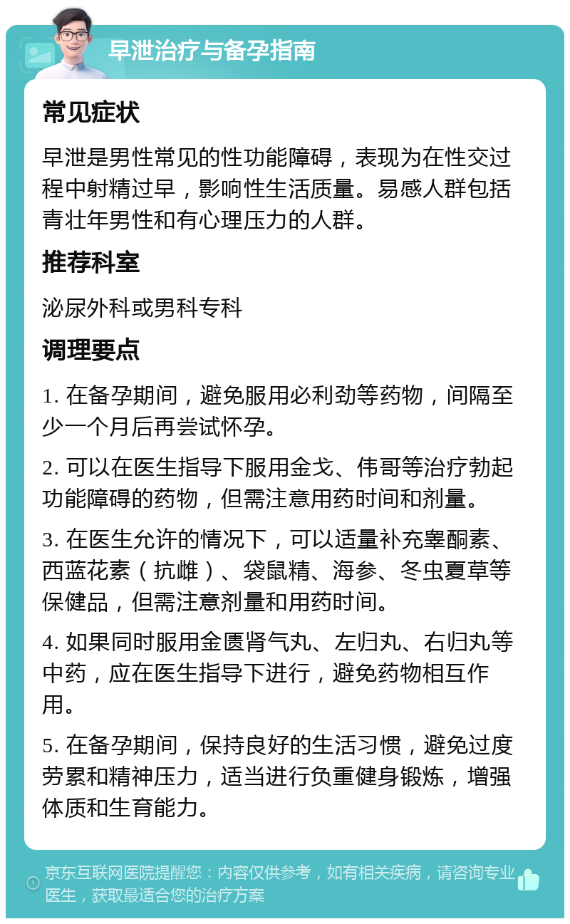 早泄治疗与备孕指南 常见症状 早泄是男性常见的性功能障碍，表现为在性交过程中射精过早，影响性生活质量。易感人群包括青壮年男性和有心理压力的人群。 推荐科室 泌尿外科或男科专科 调理要点 1. 在备孕期间，避免服用必利劲等药物，间隔至少一个月后再尝试怀孕。 2. 可以在医生指导下服用金戈、伟哥等治疗勃起功能障碍的药物，但需注意用药时间和剂量。 3. 在医生允许的情况下，可以适量补充睾酮素、西蓝花素（抗雌）、袋鼠精、海参、冬虫夏草等保健品，但需注意剂量和用药时间。 4. 如果同时服用金匮肾气丸、左归丸、右归丸等中药，应在医生指导下进行，避免药物相互作用。 5. 在备孕期间，保持良好的生活习惯，避免过度劳累和精神压力，适当进行负重健身锻炼，增强体质和生育能力。