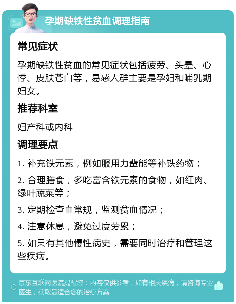 孕期缺铁性贫血调理指南 常见症状 孕期缺铁性贫血的常见症状包括疲劳、头晕、心悸、皮肤苍白等，易感人群主要是孕妇和哺乳期妇女。 推荐科室 妇产科或内科 调理要点 1. 补充铁元素，例如服用力蜚能等补铁药物； 2. 合理膳食，多吃富含铁元素的食物，如红肉、绿叶蔬菜等； 3. 定期检查血常规，监测贫血情况； 4. 注意休息，避免过度劳累； 5. 如果有其他慢性病史，需要同时治疗和管理这些疾病。