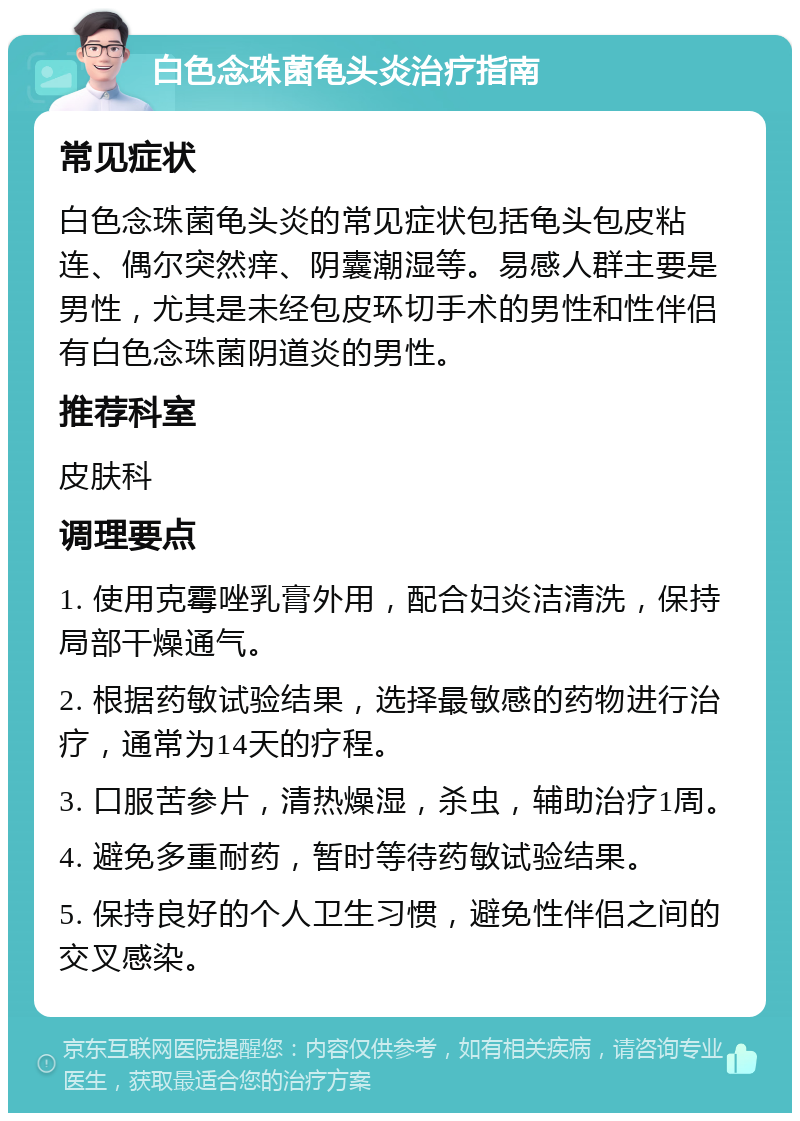 白色念珠菌龟头炎治疗指南 常见症状 白色念珠菌龟头炎的常见症状包括龟头包皮粘连、偶尔突然痒、阴囊潮湿等。易感人群主要是男性，尤其是未经包皮环切手术的男性和性伴侣有白色念珠菌阴道炎的男性。 推荐科室 皮肤科 调理要点 1. 使用克霉唑乳膏外用，配合妇炎洁清洗，保持局部干燥通气。 2. 根据药敏试验结果，选择最敏感的药物进行治疗，通常为14天的疗程。 3. 口服苦参片，清热燥湿，杀虫，辅助治疗1周。 4. 避免多重耐药，暂时等待药敏试验结果。 5. 保持良好的个人卫生习惯，避免性伴侣之间的交叉感染。