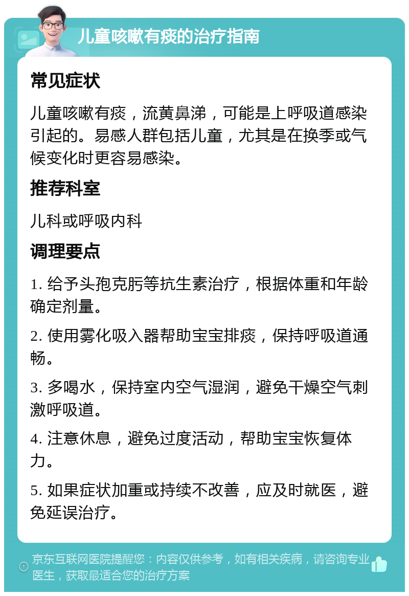 儿童咳嗽有痰的治疗指南 常见症状 儿童咳嗽有痰，流黄鼻涕，可能是上呼吸道感染引起的。易感人群包括儿童，尤其是在换季或气候变化时更容易感染。 推荐科室 儿科或呼吸内科 调理要点 1. 给予头孢克肟等抗生素治疗，根据体重和年龄确定剂量。 2. 使用雾化吸入器帮助宝宝排痰，保持呼吸道通畅。 3. 多喝水，保持室内空气湿润，避免干燥空气刺激呼吸道。 4. 注意休息，避免过度活动，帮助宝宝恢复体力。 5. 如果症状加重或持续不改善，应及时就医，避免延误治疗。