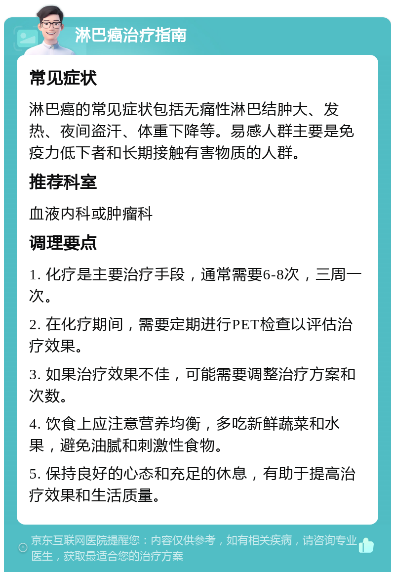 淋巴癌治疗指南 常见症状 淋巴癌的常见症状包括无痛性淋巴结肿大、发热、夜间盗汗、体重下降等。易感人群主要是免疫力低下者和长期接触有害物质的人群。 推荐科室 血液内科或肿瘤科 调理要点 1. 化疗是主要治疗手段，通常需要6-8次，三周一次。 2. 在化疗期间，需要定期进行PET检查以评估治疗效果。 3. 如果治疗效果不佳，可能需要调整治疗方案和次数。 4. 饮食上应注意营养均衡，多吃新鲜蔬菜和水果，避免油腻和刺激性食物。 5. 保持良好的心态和充足的休息，有助于提高治疗效果和生活质量。