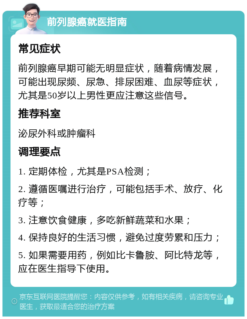 前列腺癌就医指南 常见症状 前列腺癌早期可能无明显症状，随着病情发展，可能出现尿频、尿急、排尿困难、血尿等症状，尤其是50岁以上男性更应注意这些信号。 推荐科室 泌尿外科或肿瘤科 调理要点 1. 定期体检，尤其是PSA检测； 2. 遵循医嘱进行治疗，可能包括手术、放疗、化疗等； 3. 注意饮食健康，多吃新鲜蔬菜和水果； 4. 保持良好的生活习惯，避免过度劳累和压力； 5. 如果需要用药，例如比卡鲁胺、阿比特龙等，应在医生指导下使用。