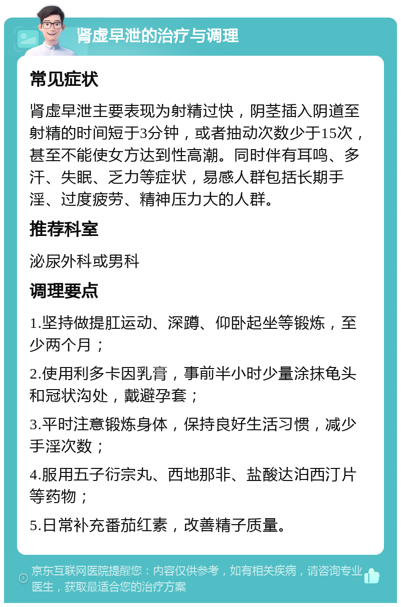 肾虚早泄的治疗与调理 常见症状 肾虚早泄主要表现为射精过快，阴茎插入阴道至射精的时间短于3分钟，或者抽动次数少于15次，甚至不能使女方达到性高潮。同时伴有耳鸣、多汗、失眠、乏力等症状，易感人群包括长期手淫、过度疲劳、精神压力大的人群。 推荐科室 泌尿外科或男科 调理要点 1.坚持做提肛运动、深蹲、仰卧起坐等锻炼，至少两个月； 2.使用利多卡因乳膏，事前半小时少量涂抹龟头和冠状沟处，戴避孕套； 3.平时注意锻炼身体，保持良好生活习惯，减少手淫次数； 4.服用五子衍宗丸、西地那非、盐酸达泊西汀片等药物； 5.日常补充番茄红素，改善精子质量。