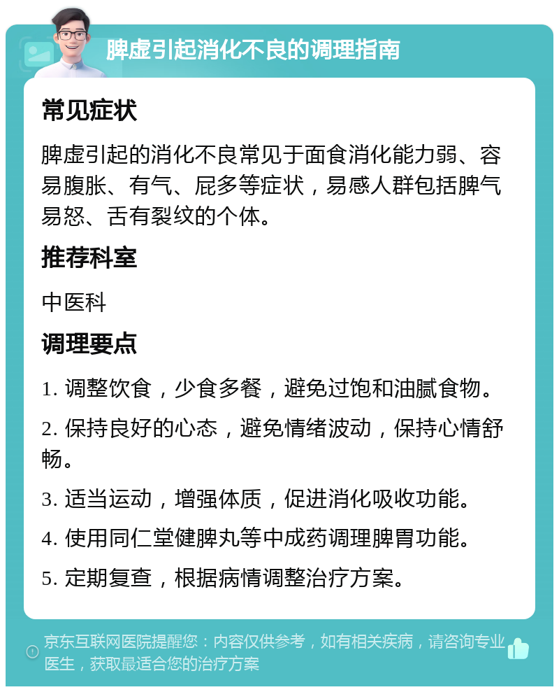 脾虚引起消化不良的调理指南 常见症状 脾虚引起的消化不良常见于面食消化能力弱、容易腹胀、有气、屁多等症状，易感人群包括脾气易怒、舌有裂纹的个体。 推荐科室 中医科 调理要点 1. 调整饮食，少食多餐，避免过饱和油腻食物。 2. 保持良好的心态，避免情绪波动，保持心情舒畅。 3. 适当运动，增强体质，促进消化吸收功能。 4. 使用同仁堂健脾丸等中成药调理脾胃功能。 5. 定期复查，根据病情调整治疗方案。