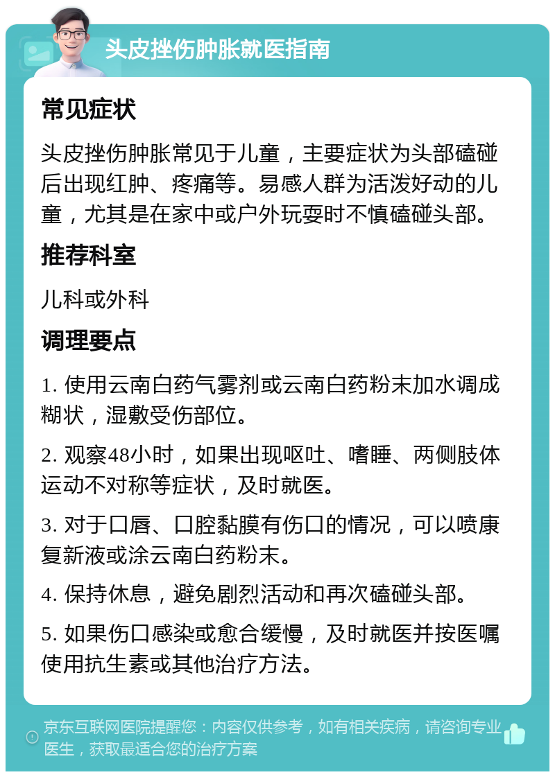 头皮挫伤肿胀就医指南 常见症状 头皮挫伤肿胀常见于儿童，主要症状为头部磕碰后出现红肿、疼痛等。易感人群为活泼好动的儿童，尤其是在家中或户外玩耍时不慎磕碰头部。 推荐科室 儿科或外科 调理要点 1. 使用云南白药气雾剂或云南白药粉末加水调成糊状，湿敷受伤部位。 2. 观察48小时，如果出现呕吐、嗜睡、两侧肢体运动不对称等症状，及时就医。 3. 对于口唇、口腔黏膜有伤口的情况，可以喷康复新液或涂云南白药粉末。 4. 保持休息，避免剧烈活动和再次磕碰头部。 5. 如果伤口感染或愈合缓慢，及时就医并按医嘱使用抗生素或其他治疗方法。