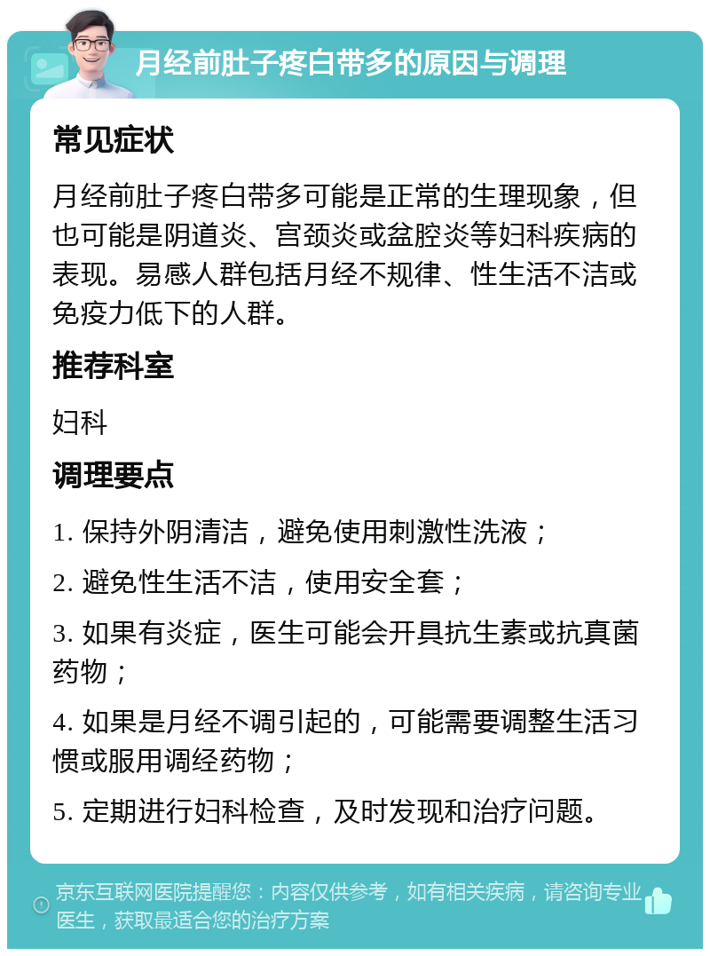 月经前肚子疼白带多的原因与调理 常见症状 月经前肚子疼白带多可能是正常的生理现象，但也可能是阴道炎、宫颈炎或盆腔炎等妇科疾病的表现。易感人群包括月经不规律、性生活不洁或免疫力低下的人群。 推荐科室 妇科 调理要点 1. 保持外阴清洁，避免使用刺激性洗液； 2. 避免性生活不洁，使用安全套； 3. 如果有炎症，医生可能会开具抗生素或抗真菌药物； 4. 如果是月经不调引起的，可能需要调整生活习惯或服用调经药物； 5. 定期进行妇科检查，及时发现和治疗问题。