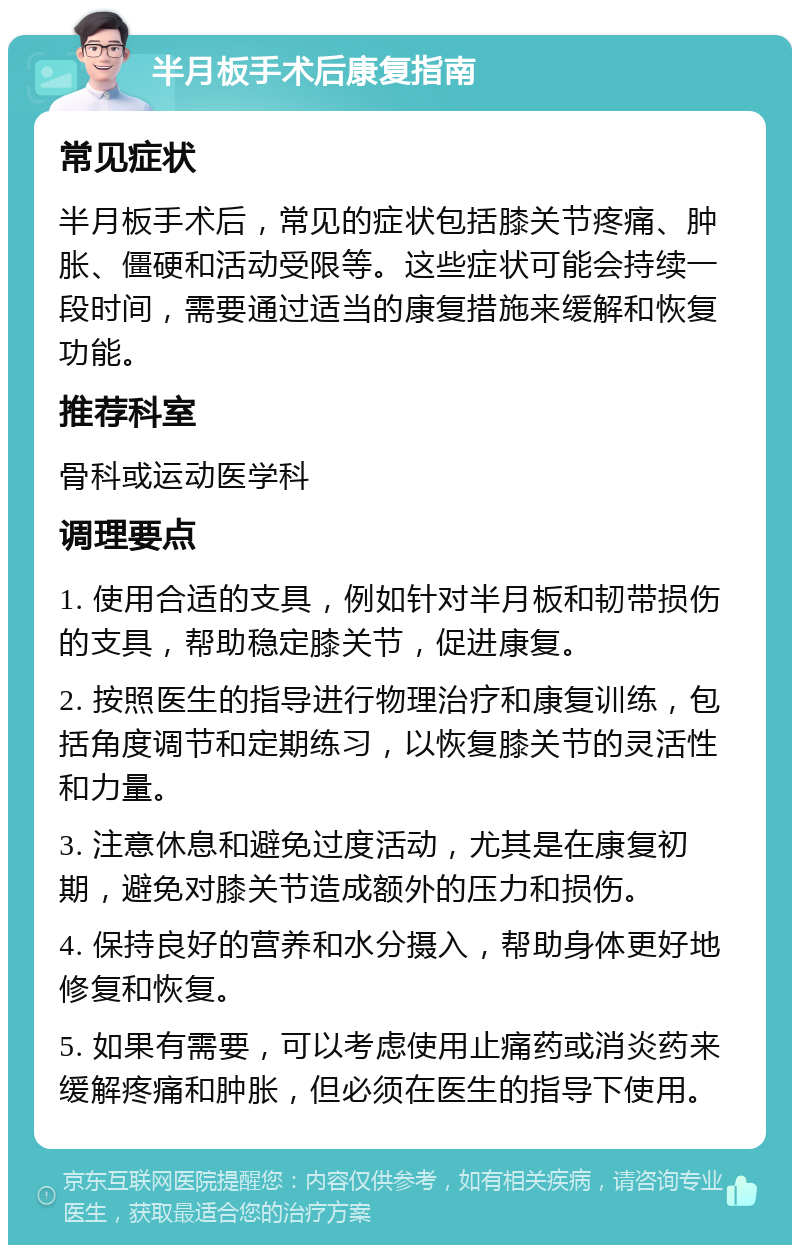 半月板手术后康复指南 常见症状 半月板手术后，常见的症状包括膝关节疼痛、肿胀、僵硬和活动受限等。这些症状可能会持续一段时间，需要通过适当的康复措施来缓解和恢复功能。 推荐科室 骨科或运动医学科 调理要点 1. 使用合适的支具，例如针对半月板和韧带损伤的支具，帮助稳定膝关节，促进康复。 2. 按照医生的指导进行物理治疗和康复训练，包括角度调节和定期练习，以恢复膝关节的灵活性和力量。 3. 注意休息和避免过度活动，尤其是在康复初期，避免对膝关节造成额外的压力和损伤。 4. 保持良好的营养和水分摄入，帮助身体更好地修复和恢复。 5. 如果有需要，可以考虑使用止痛药或消炎药来缓解疼痛和肿胀，但必须在医生的指导下使用。